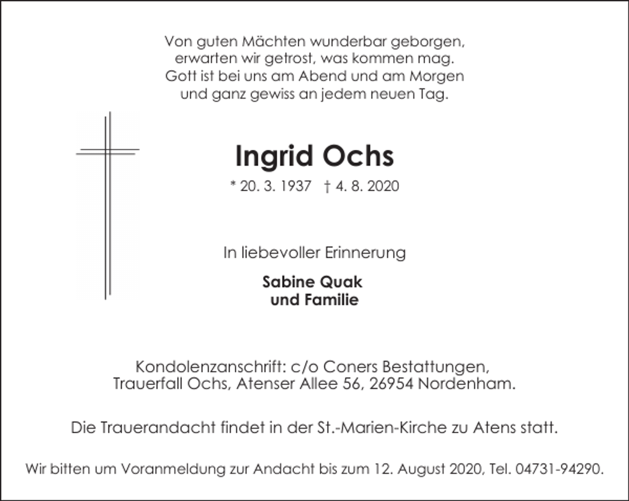 <p>Von guten Mächten wunderbar geborgen,<br />erwarten wir getrost, was kommen mag.<br />Gott ist bei uns am Abend und am Morgen<br />und ganz gewiss an jedem neuen Tag.</p><p>Ingrid Ochs<br />* 20. 3. 1937 † 4. 8. 2020</p><p>In liebevoller Erinnerung<br />Sabine Quak<br />und Familie</p><p>Kondolenzanschrift: c/o Coners Bestattungen,<br />Trauerfall Ochs, Atenser Allee 56, 26954 Nordenham.<br />Die Trauerandacht findet in der St.-Marien-Kirche zu Atens statt.<br />Wir bitten um Voranmeldung zur Andacht bis zum 12. August 2020, Tel. 04731-94290.</p>
