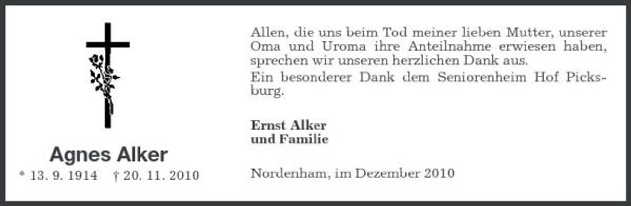 <p>Allen, die uns beim Tod meiner lieben Mutter, unserer Oma und Uroma ihre Anteilnahme erwiesen haben, sprechen wir unseren herzlichen Dank aus. Ein besonderer Dank dem Seniorenheim Hof Picksburg. Ernst Alker und Familie</p><p>Agnes Alker<br />* 13. 9. 1914 † 20. 11. 2010 Nordenham, im Dezember 2010</p>