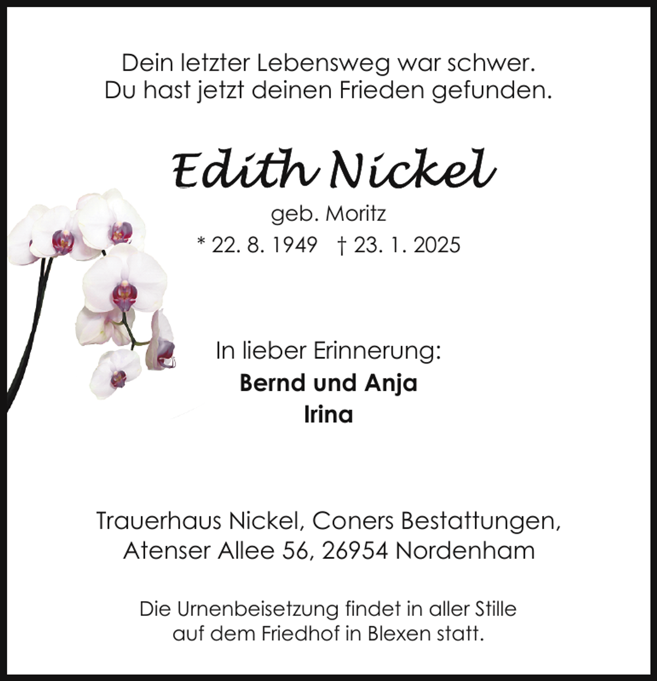 <p>Dein letzter Lebensweg war schwer.<br />Du hast jetzt deinen Frieden gefunden.</p>
<p>geb. Moritz<br />* 22. 8. 1949 † 23. 1. 2025</p>
<p>In lieber Erinnerung:<br />Bernd und Anja<br />Irina</p>
<p>Trauerhaus Nickel, Coners Bestattungen,<br />Atenser Allee 56, 26954 Nordenham<br />Die Urnenbeisetzung findet in aller Stille<br />auf dem Friedhof in Blexen statt.</p>
