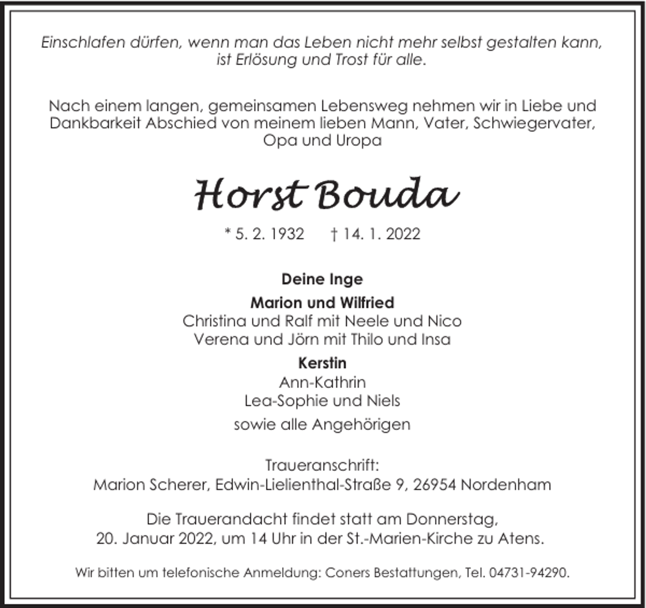 <p>Einschlafen dürfen, wenn man das Leben nicht mehr selbst gestalten kann,<br />ist Erlösung und Trost für alle.<br />Nach einem langen, gemeinsamen Lebensweg nehmen wir in Liebe und<br />Dankbarkeit Abschied von meinem lieben Mann, Vater, Schwiegervater,<br />Opa und Uropa</p><p>* 5. 2. 1932</p><p>† 14. 1. 2022</p><p>Deine Inge<br />Marion und Wilfried<br />Christina und Ralf mit Neele und Nico<br />Verena und Jörn mit Thilo und Insa<br />Kerstin<br />Ann-Kathrin<br />Lea-Sophie und Niels<br />sowie alle Angehörigen<br />Traueranschrift:<br />Marion Scherer, Edwin-Lielienthal-Straße 9, 26954 Nordenham<br />Die Trauerandacht findet statt am Donnerstag,<br />20. Januar 2022, um 14 Uhr in der St.-Marien-Kirche zu Atens.<br />Wir bitten um telefonische Anmeldung: Coners Bestattungen, Tel. 04731-94290.</p>
