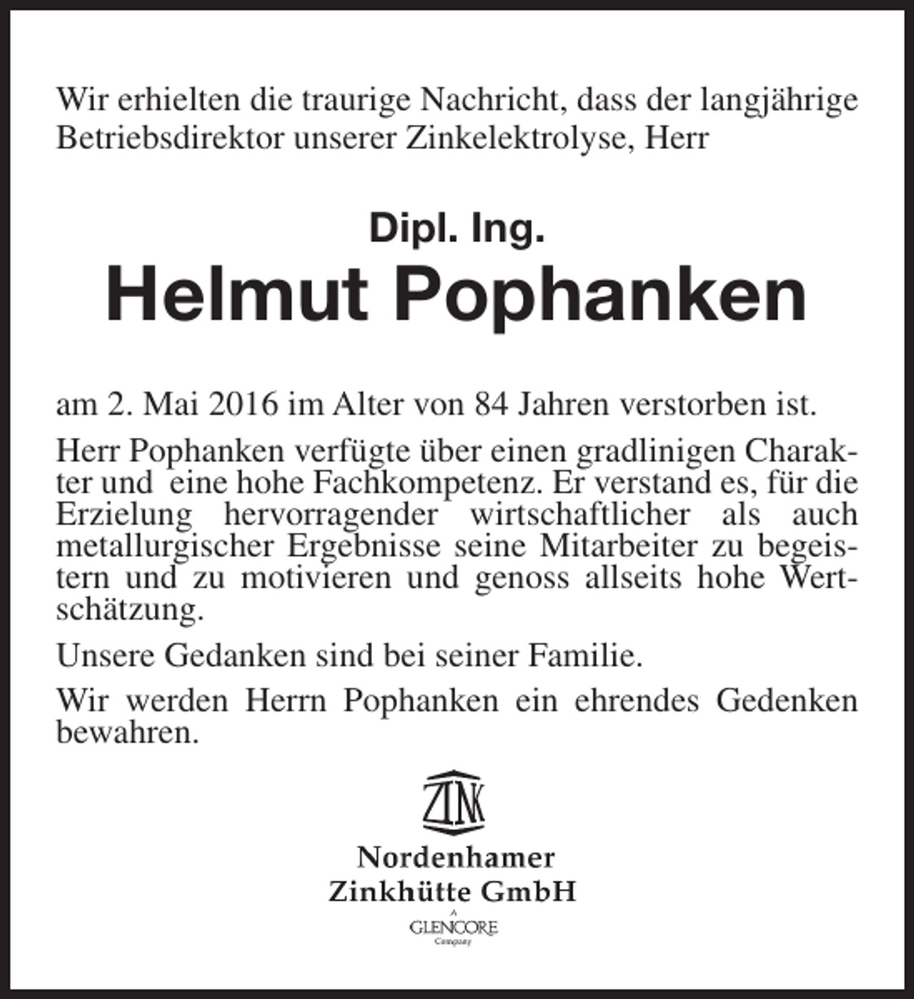 <p>Wir erhielten die traurige Nachricht, dass der langjährige<br />Betriebsdirektor unserer Zinkelektrolyse, Herr</p><p>Dipl. Ing.</p><p>Helmut Pophanken<br />am 2. Mai 2016 im Alter von 84 Jahren verstorben ist.<br />Herr Pophanken verfügte über einen gradlinigen Charakter und eine hohe Fachkompetenz. Er verstand es, für die<br />Erzielung hervorragender wirtschaftlicher als auch<br />metallurgischer Ergebnisse seine Mitarbeiter zu begeistern und zu motivieren und genoss allseits hohe Wertschätzung.<br />Unsere Gedanken sind bei seiner Familie.<br />Wir werden Herrn Pophanken ein ehrendes Gedenken<br />bewahren.</p>