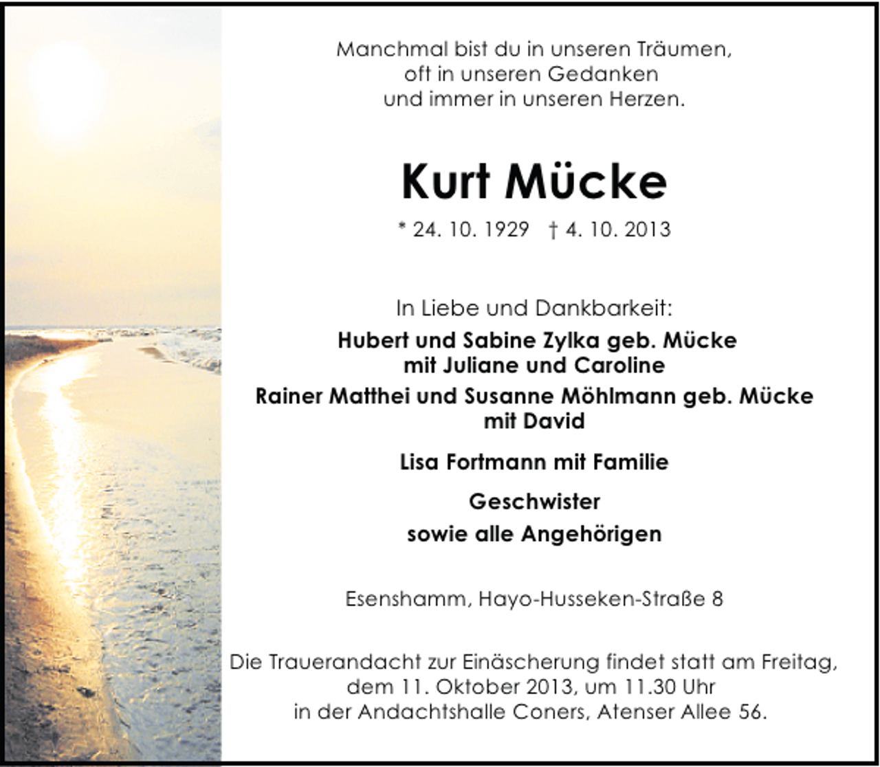 <p>Manchmal bist du in unseren Träumen,<br />oft in unseren Gedanken<br />und immer in unseren Herzen.</p><p>Kurt Mücke</p><p>* 24. 10. 1929 † 4. 10. 2013</p><p>In Liebe und Dankbarkeit:<br />Hubert und Sabine Zylka geb. Mücke<br />mit Juliane und Caroline<br />Rainer Matthei und Susanne Möhlmann geb. Mücke<br />mit David<br />Lisa Fortmann mit Familie<br />Geschwister<br />sowie alle Angehörigen<br />Esenshamm, Hayo-Husseken-Straße 8<br />Die Trauerandacht zur Einäscherung findet statt am Freitag,<br />dem 11. Oktober 2013, um 11.30 Uhr<br />in der Andachtshalle Coners, Atenser Allee 56.</p>
