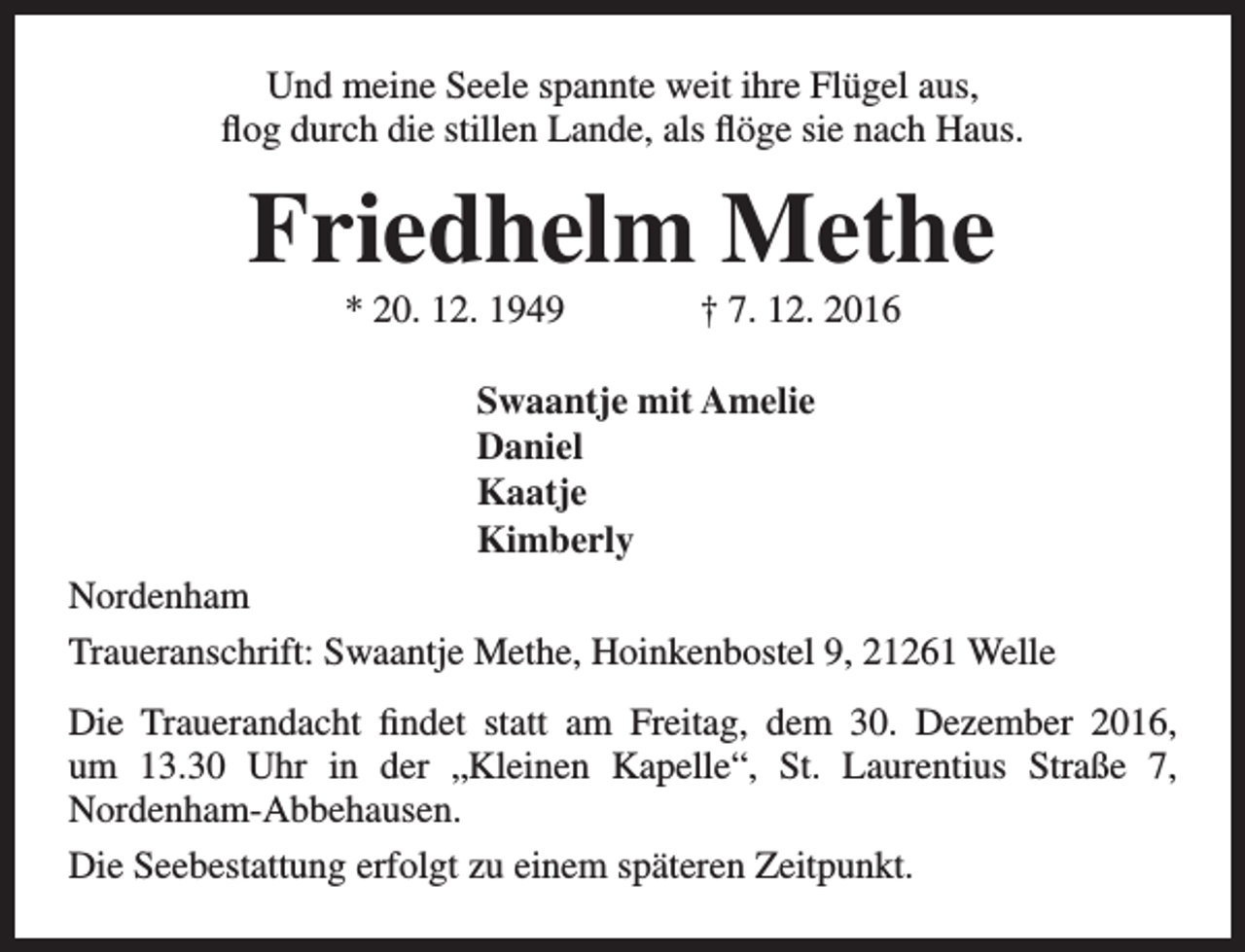 <p>Und meine Seele spannte weit ihre Flügel aus,<br />flog durch die stillen Lande, als flöge sie nach Haus.</p><p>Friedhelm Methe<br />* 20. 12. 1949</p><p>† 7. 12. 2016</p><p>Swaantje mit Amelie<br />Daniel<br />Kaatje<br />Kimberly<br />Nordenham<br />Traueranschrift: Swaantje Methe, Hoinkenbostel 9, 21261 Welle<br />Die Trauerandacht findet statt am Freitag, dem 30. Dezember 2016,<br />um 13.30 Uhr in der „Kleinen Kapelle“, St. Laurentius Straße 7,<br />Nordenham-Abbehausen.<br />Die Seebestattung erfolgt zu einem späteren Zeitpunkt.</p>