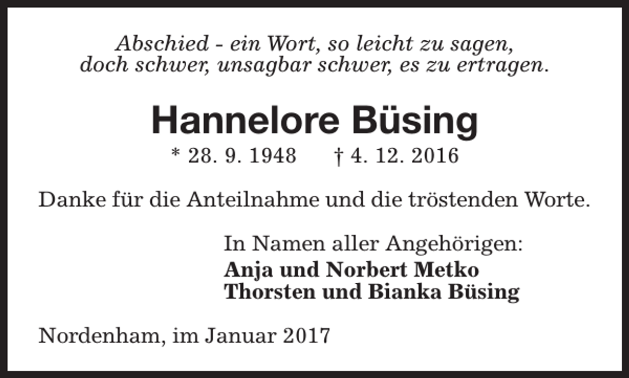 <p>Abschied - ein Wort, so leicht zu sagen,<br />doch schwer, unsagbar schwer, es zu ertragen.</p><p>Hannelore Büsing<br />* 28. 9. 1948</p><p>† 4. 12. 2016</p><p>Danke für die Anteilnahme und die tröstenden Worte.<br />In Namen aller Angehörigen:<br />Anja und Norbert Metko<br />Thorsten und Bianka Büsing<br />Nordenham, im Januar 2017</p>