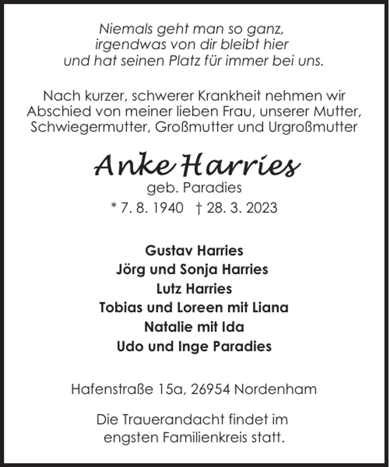 <p>Niemals geht man so ganz,<br />irgendwas von dir bleibt hier<br />und hat seinen Platz für immer bei uns.<br />Nach kurzer, schwerer Krankheit nehmen wir<br />Abschied von meiner lieben Frau, unserer Mutter,<br />Schwiegermutter, Großmutter und Urgroßmutter</p><p>geb. Paradies<br />* 7. 8. 1940 † 28. 3. 2023<br />Gustav Harries<br />Jörg und Sonja Harries<br />Lutz Harries<br />Tobias und Loreen mit Liana<br />Natalie mit Ida<br />Udo und Inge Paradies<br />Hafenstraße 15a, 26954 Nordenham<br />Die Trauerandacht findet im<br />engsten Familienkreis statt.</p>
