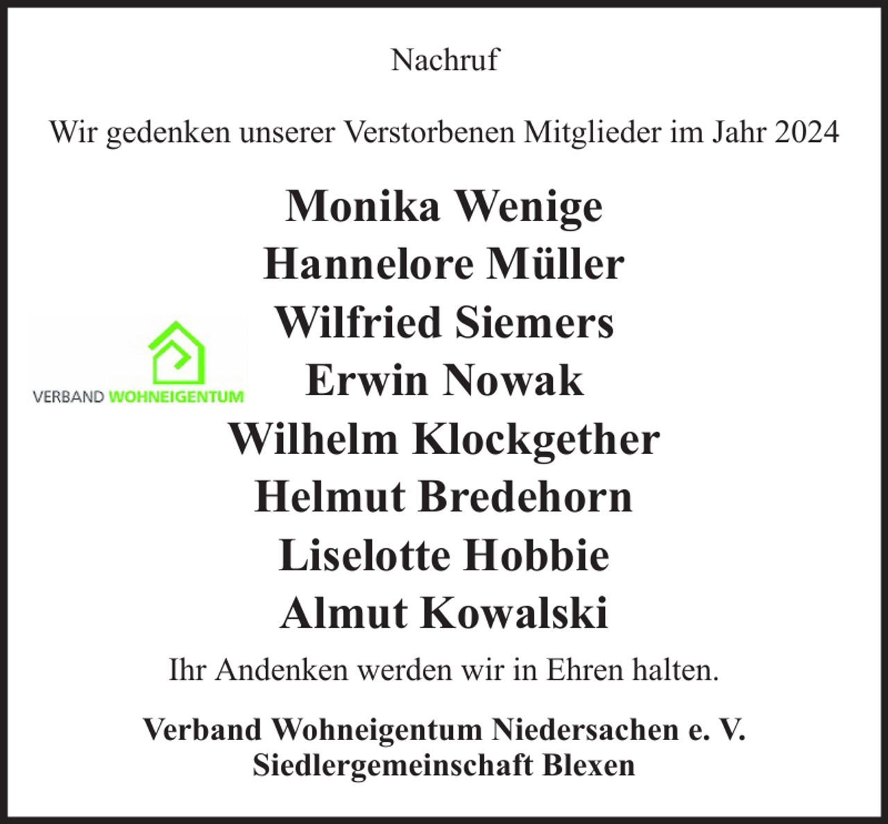 <p>Nachruf<br />Wir gedenken unserer Verstorbenen Mitglieder im Jahr 2024</p><p>Monika Wenige<br />Hannelore Müller<br />Wilfried Siemers<br />Erwin Nowak<br />Wilhelm Klockgether<br />Helmut Bredehorn<br />Liselotte Hobbie<br />Almut Kowalski<br />Ihr Andenken werden wir in Ehren halten.<br />Verband Wohneigentum Niedersachen e. V.<br />Siedlergemeinschaft Blexen</p>