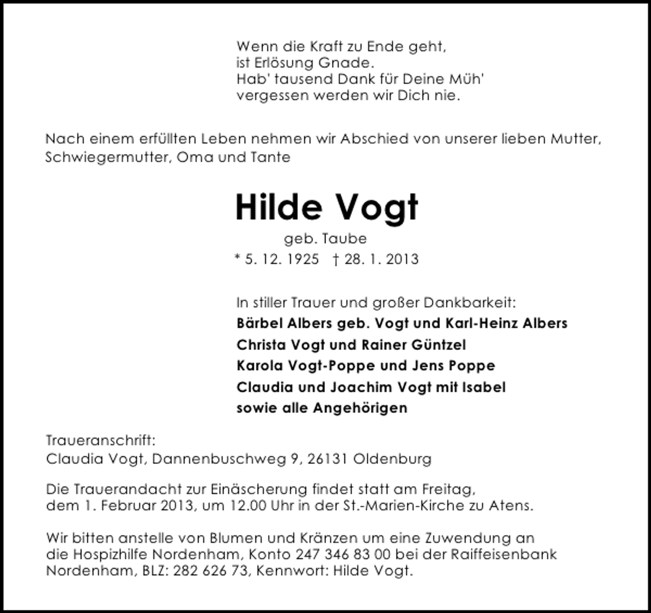 <p>Wenn die Kraft zu Ende geht,<br />ist Erlösung Gnade.<br />Hab' tausend Dank für Deine Müh'<br />vergessen werden wir Dich nie.<br />Nach einem erfüllten Leben nehmen wir Abschied von unserer lieben Mutter,<br />Schwiegermutter, Oma und Tante</p><p>Hilde Vogt</p><p>geb. Taube<br />* 5. 12. 1925 † 28. 1. 2013<br />In stiller Trauer und großer Dankbarkeit:<br />Bärbel Albers geb. Vogt und Karl-Heinz Albers<br />Christa Vogt und Rainer Güntzel<br />Karola Vogt-Poppe und Jens Poppe<br />Claudia und Joachim Vogt mit Isabel<br />sowie alle Angehörigen</p><p>Traueranschrift:<br />Claudia Vogt, Dannenbuschweg 9, 26131 Oldenburg<br />Die Trauerandacht zur Einäscherung findet statt am Freitag,<br />dem 1. Februar 2013, um 12.00 Uhr in der St.-Marien-Kirche zu Atens.<br />Wir bitten anstelle von Blumen und Kränzen um eine Zuwendung an<br />die Hospizhilfe Nordenham, Konto 247 346 83 00 bei der Raiffeisenbank<br />Nordenham, BLZ: 282 626 73, Kennwort: Hilde Vogt.</p>