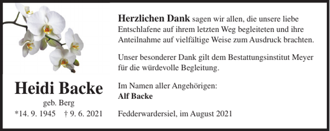<p>Herzlichen Dank sagen wir allen, die unsere liebe<br />Entschlafene auf ihrem letzten Weg begleiteten und ihre<br />Anteilnahme auf vielfältige Weise zum Ausdruck brachten.<br />Unser besonderer Dank gilt dem Bestattungsinstitut Meyer<br />für die würdevolle Begleitung.</p><p>Heidi Backe<br />geb. Berg<br />*14. 9. 1945 † 9. 6. 2021</p><p>Im Namen aller Angehörigen:<br />Alf Backe<br />Fedderwardersiel, im August 2021</p>