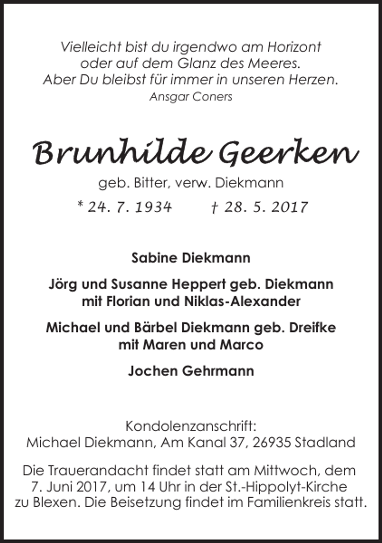 <p>Vielleicht bist du irgendwo am Horizont<br />oder auf dem Glanz des Meeres.<br />Aber Du bleibst für immer in unseren Herzen.<br />Ansgar Coners</p><p>geb. Bitter, verw<br />r . Diekmann<br />* 24. 7. 1934</p><p>† 28. 5. 2017</p><p>Sabine Diekmann<br />Jörg und Susanne Heppert geb. Diekmann<br />mit Florian und Niklas-Alexander<br />Michael und Bärbel Diekmann geb. Dreifke<br />mit Maren und Marco<br />Jochen Gehrmann</p><p>Kondolenzanschrift:<br />Michael Diekmann, Am Kanal 37, 26935 Stadland<br />Die Trauerandacht findet statt am Mittwoch, dem<br />7. Juni 2017, um 14 Uhr in der St.-Hippolyt-Kirche<br />zu Blexen. Die Beisetzung findet im Familienkreis statt.</p>