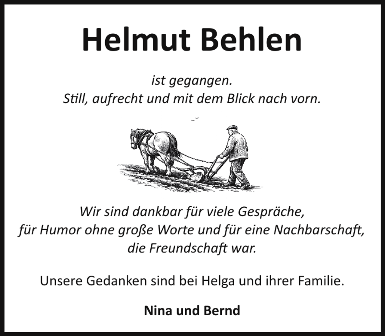 <p>Helmut Behlen<br />ist gegangen.<br />Still, aufrecht und mit dem Blick nach vorn.</p>
<p>Wir sind dankbar für viele Gespräche,<br />für Humor ohne große Worte und für eine Nachbarscha ,<br />die Freundscha war.<br />Unsere Gedanken sind bei Helga und ihrer Familie.<br />Nina und Bernd</p>