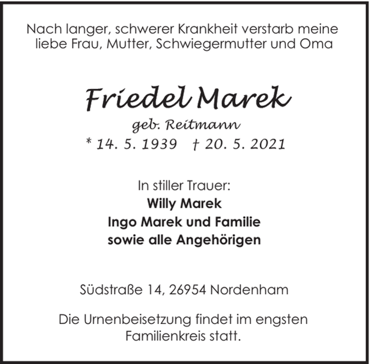<p>Nach langer, schwerer Krankheit verstarb meine<br />liebe Frau, Mutter, Schwiegermutter und Oma</p>
<p>geb. Reitmann</p>
<p>* 14. 5. 1939</p>
<p>† 20. 5. 2021</p>
<p>In stiller Trauer:<br />Willy Marek<br />Ingo Marek und Familie<br />sowie alle Angehörigen<br />Südstraße 14, 26954 Nordenham<br />Die Urnenbeisetzung findet im engsten<br />Familienkreis statt.</p>