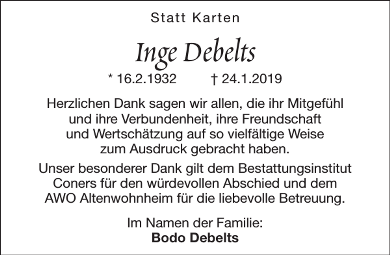 <p>Statt Karten</p><p>Inge Debelts</p><p>* 16.2.1932</p><p>† 24.1.2019</p><p>Herzlichen Dank sagen wir allen, die ihr Mitgefühl<br />und ihre Verbundenheit, ihre Freundschaft<br />und Wertschätzung auf so vielfältige Weise<br />zum Ausdruck gebracht haben.<br />Unser besonderer Dank gilt dem Bestattungsinstitut<br />Coners für den würdevollen Abschied und dem<br />AWO Altenwohnheim für die liebevolle Betreuung.<br />Im Namen der Familie:<br />Bodo Debelts</p>