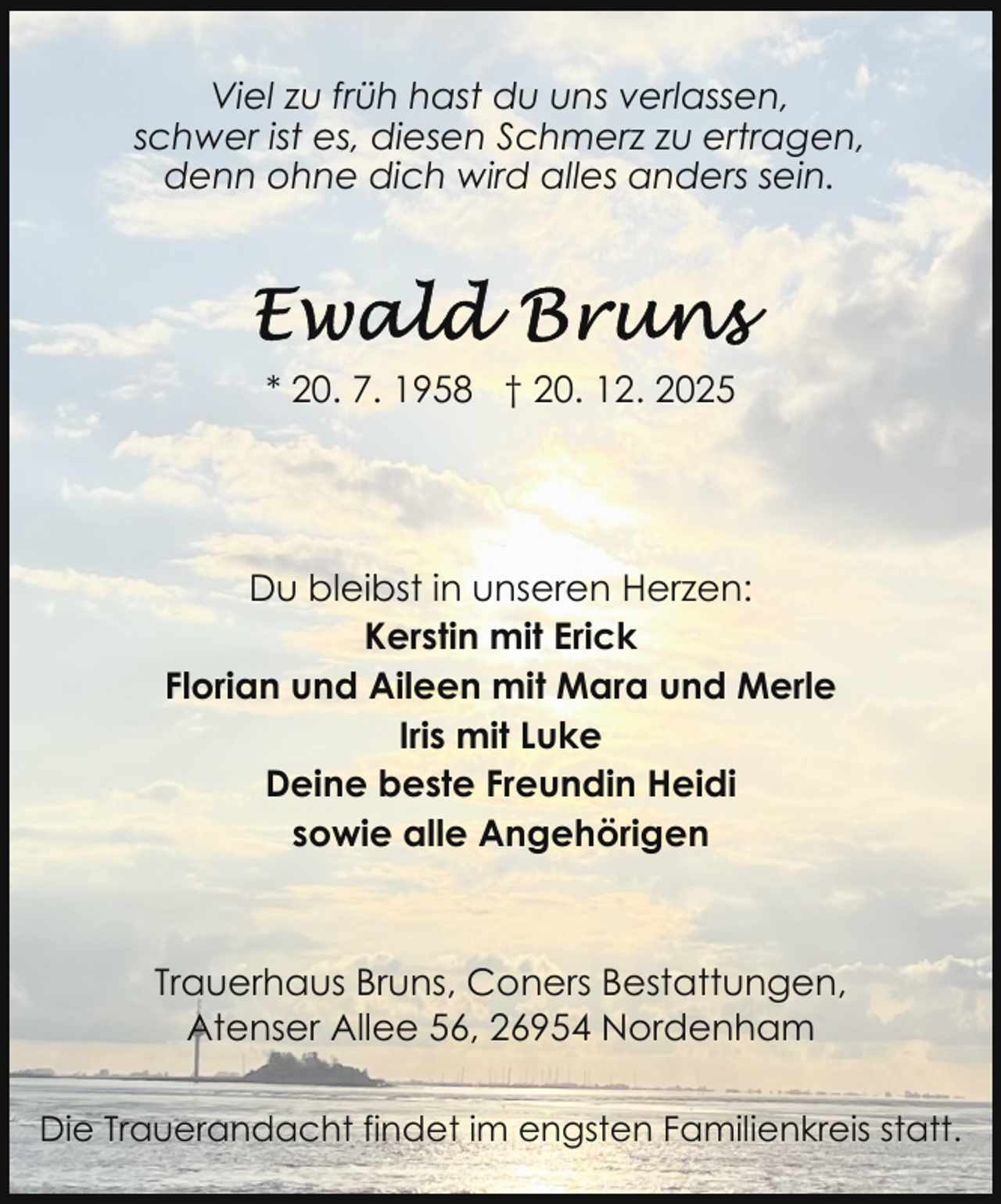 <p>Viel zu früh hast du uns verlassen,<br />schwer ist es, diesen Schmerz zu ertragen,<br />denn ohne dich wird alles anders sein.</p>
<p>* 20. 7. 1958 † 20. 12. 2025</p>
<p>Du bleibst in unseren Herzen:<br />Kerstin mit Erick<br />Florian und Aileen mit Mara und Merle<br />Iris mit Luke<br />Deine beste Freundin Heidi<br />sowie alle Angehörigen</p>
<p>Trauerhaus Bruns, Coners Bestattungen,<br />Atenser Allee 56, 26954 Nordenham<br />Die Trauerandacht findet im engsten Familienkreis statt.</p>