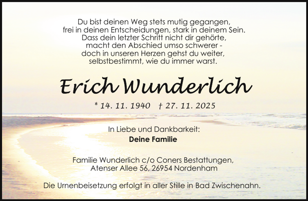 <p>Du bist deinen Weg stets mutig gegangen,<br />frei in deinen Entscheidungen, stark in deinem Sein.<br />Dass dein letzter Schritt nicht dir gehörte,<br />macht den Abschied umso schwerer doch in unseren Herzen gehst du weiter,<br />selbstbestimmt, wie du immer warst.</p>
<p>* 14. 11. 1940</p>
<p>† 27. 11. 2025</p>
<p>In Liebe und Dankbarkeit:<br />Deine Familie<br />Familie Wunderlich c/o Coners Bestattungen,<br />Atenser Allee 56, 26954 Nordenham<br />Die Urnenbeisetzung erfolgt in aller Stille in Bad Zwischenahn.</p>