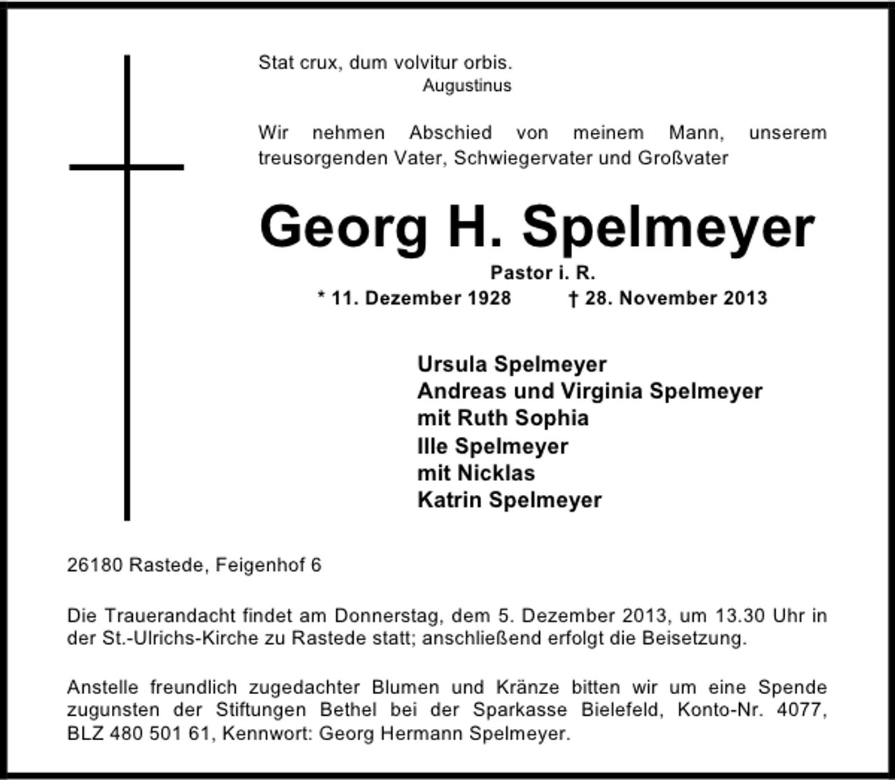 <p>Stat crux, dum volvitur orbis.<br />Augustinus</p><p>Wir nehmen Abschied von meinem Mann,<br />treusorgenden Vater, Schwiegervater und Großvater</p><p>unserem</p><p>Georg H. Spelmeyer<br />Pastor i. R.<br />* 11. Dezember 1928<br />† 28. November 2013</p><p>Ursula Spelmeyer<br />Andreas und Virginia Spelmeyer<br />mit Ruth Sophia<br />Ille Spelmeyer<br />mit Nicklas<br />Katrin Spelmeyer<br />26180 Rastede, Feigenhof 6<br />Die Trauerandacht findet am Donnerstag, dem 5. Dezember 2013, um 13.30 Uhr in<br />der St.-Ulrichs-Kirche zu Rastede statt; anschließend erfolgt die Beisetzung.<br />Anstelle freundlich zugedachter Blumen und Kränze bitten wir um eine Spende<br />zugunsten der Stiftungen Bethel bei der Sparkasse Bielefeld, Konto-Nr. 4077,<br />BLZ 480 501 61, Kennwort: Georg Hermann Spelmeyer.</p>