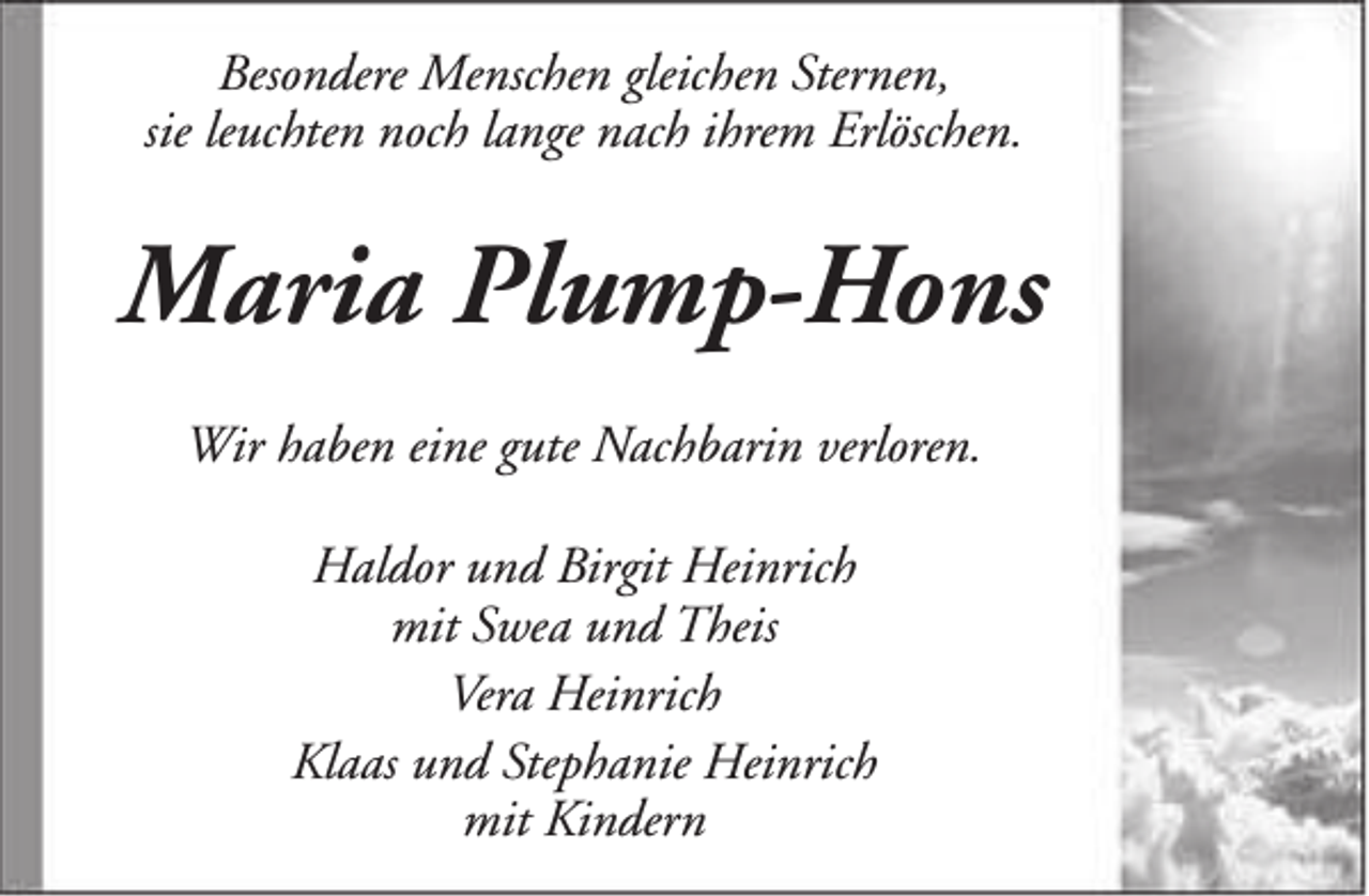 <p>Besondere Menschen gleichen Sternen,<br />sie leuchten noch lange nach ihrem Erlöschen.</p><p>Maria Plump-Hons<br />Wir haben eine gute Nachbarin verloren.<br />Haldor und Birgit Heinrich<br />mit Swea und Theis<br />Vera Heinrich<br />Klaas und Stephanie Heinrich<br />mit Kindern</p>