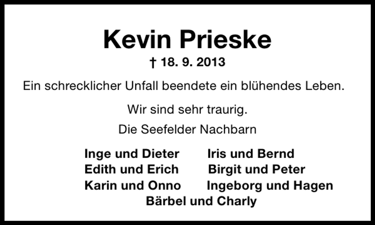 <p>Kevin Prieske<br />† 18. 9. 2013</p><p>Ein schrecklicher Unfall beendete ein blühendes Leben.<br />Wir sind sehr traurig.<br />Die Seefelder Nachbarn<br />Inge und Dieter<br />Iris und Bernd<br />Edith und Erich<br />Birgit und Peter<br />Karin und Onno<br />Ingeborg und Hagen<br />Bärbel und Charly</p>