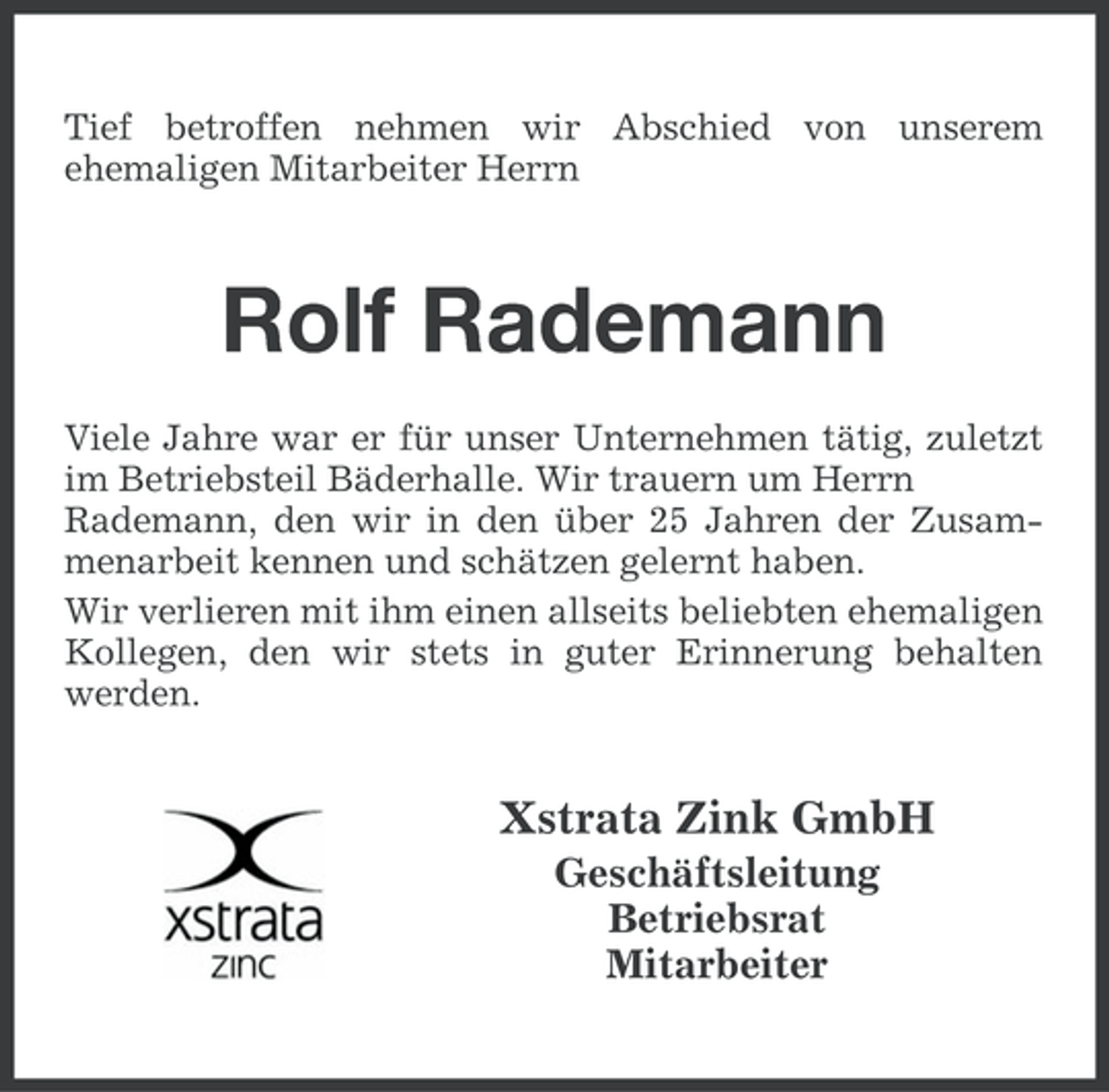 <p>Tief betroffen nehmen wir Abschied von unserem<br />ehemaligen Mitarbeiter Herrn</p><p>Rolf Rademann<br />Viele Jahre war er für unser Unternehmen tätig, zuletzt<br />im Betriebsteil Bäderhalle. Wir trauern um Herrn<br />Rademann, den wir in den über 25 Jahren der Zusammenarbeit kennen und schätzen gelernt haben.<br />Wir verlieren mit ihm einen allseits beliebten ehemaligen<br />Kollegen, den wir stets in guter Erinnerung behalten<br />werden.</p><p>Xstrata Zink GmbH<br />Geschäftsleitung<br />Betriebsrat<br />Mitarbeiter</p>