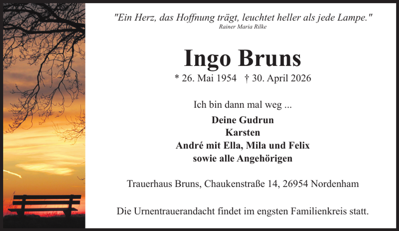 <p>"Ein Herz, das Hoffnung trägt, leuchtet heller als jede Lampe."<br />Rainer Maria Rilke</p><p>Ingo Bruns</p><p>* 26. Mai 1954 † 30. April 2026<br />Ich bin dann mal weg ...<br />Deine Gudrun<br />Karsten<br />André mit Ella, Mila und Felix<br />sowie alle Angehörigen<br />Trauerhaus Bruns, Chaukenstraße 14, 26954 Nordenham<br />Die Urnentrauerandacht findet im engsten Familienkreis statt.</p>