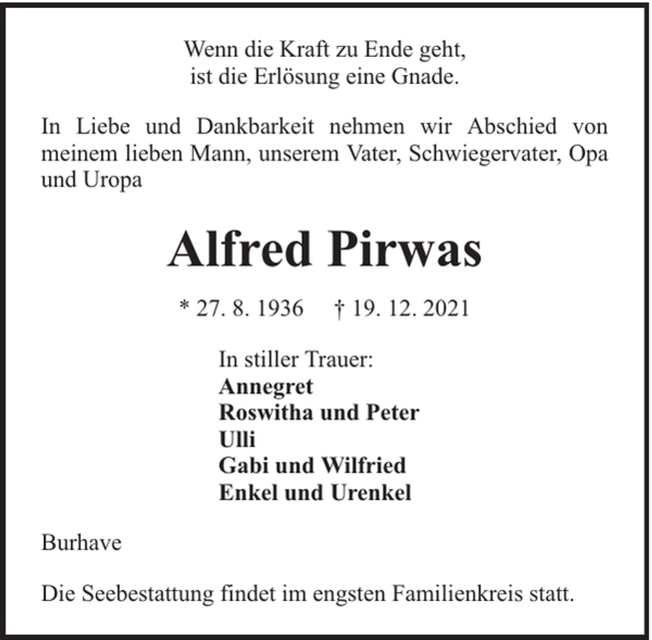 <p>Wenn die Kraft zu Ende geht,<br />ist die Erlösung eine Gnade.<br />In Liebe und Dankbarkeit nehmen wir Abschied von<br />meinem lieben Mann, unserem Vater, Schwiegervater, Opa<br />und Uropa</p><p>Alfred Pirwas<br />* 27. 8. 1936</p><p>† 19. 12. 2021</p><p>In stiller Trauer:<br />Annegret<br />Roswitha und Peter<br />Ulli<br />Gabi und Wilfried<br />Enkel und Urenkel<br />Burhave<br />Die Seebestattung findet im engsten Familienkreis statt.</p>