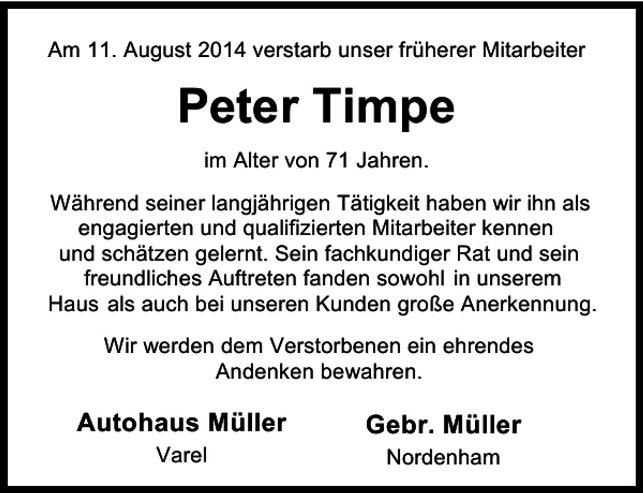 <p>Am 11. August 2014 verstarb unser früherer Mitarbeiter</p><p>Peter Timpe<br />im Alter von 71 Jahren.<br />Während seiner langjährigen Tätigkeit haben wir ihn als<br />engagierten und qualifizierten Mitarbeiter kennen<br />und schätzen gelernt. Sein fachkundiger Rat und sein<br />freundliches Auftreten fanden sowohl in unserem<br />Haus als auch bei unseren Kunden große Anerkennung.<br />Wir werden dem Verstorbenen ein ehrendes<br />Andenken bewahren.</p><p>Autohaus Müller<br />Varel</p><p>Gebr. Müller<br />Nordenham</p>