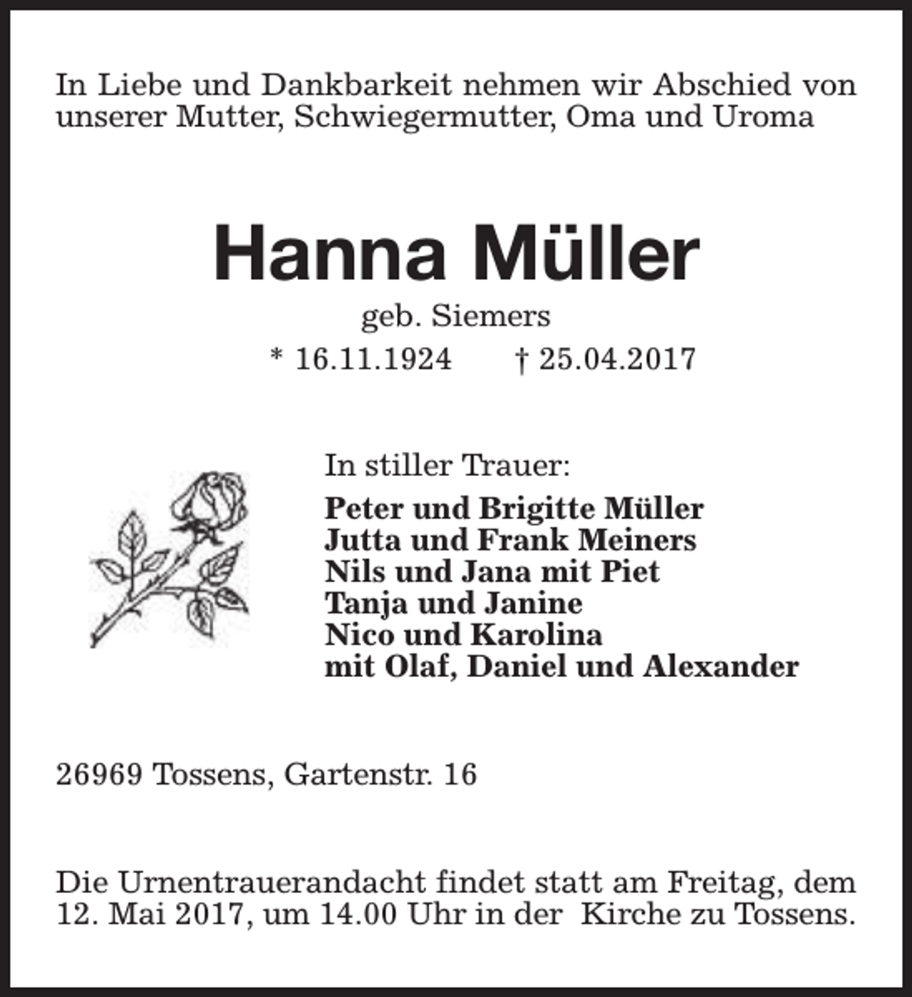 <p>In Liebe und Dankbarkeit nehmen wir Abschied von<br />unserer Mutter, Schwiegermutter, Oma und Uroma</p><p>Hanna Müller<br />geb. Siemers<br />* 16.11.1924<br />† 25.04.2017</p><p>In stiller Trauer:<br />Peter und Brigitte Müller<br />Jutta und Frank Meiners<br />Nils und Jana mit Piet<br />Tanja und Janine<br />Nico und Karolina<br />mit Olaf, Daniel und Alexander<br />26969 Tossens, Gartenstr. 16<br />Die Urnentrauerandacht findet statt am Freitag, dem<br />12. Mai 2017, um 14.00 Uhr in der Kirche zu Tossens.</p>
