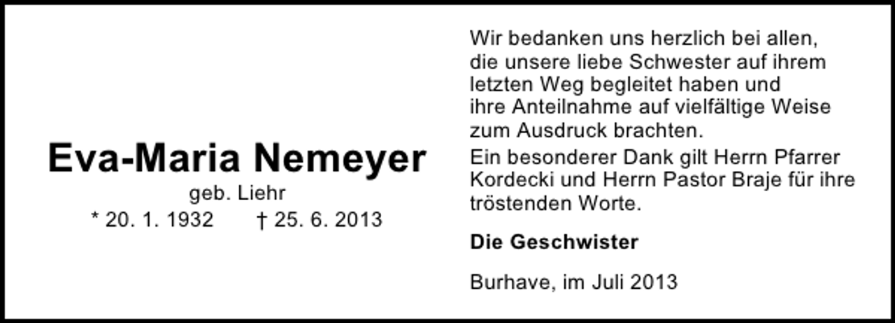 <p>Eva-Maria Nemeyer<br />geb. Liehr<br />* 20. 1. 1932<br />† 25. 6. 2013</p><p>Wir bedanken uns herzlich bei allen,<br />die unsere liebe Schwester auf ihrem<br />letzten Weg begleitet haben und<br />ihre Anteilnahme auf vielfältige Weise<br />zum Ausdruck brachten.<br />Ein besonderer Dank gilt Herrn Pfarrer<br />Kordecki und Herrn Pastor Braje für ihre<br />tröstenden Worte.<br />Die Geschwister<br />Burhave, im Juli 2013</p>