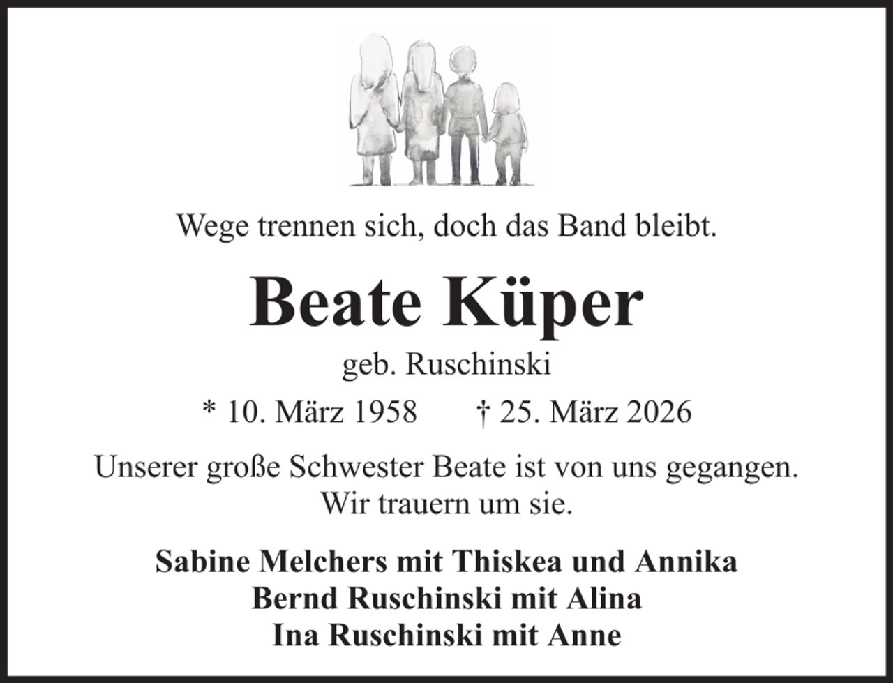 <p>Wege trennen sich, doch das Band bleibt.</p><p>Beate Küper<br />geb. Ruschinski<br />* 10. März 1958<br />† 25. März 2026<br />Unserer große Schwester Beate ist von uns gegangen.<br />Wir trauern um sie.<br />Sabine Melchers mit Thiskea und Annika<br />Bernd Ruschinski mit Alina<br />Ina Ruschinski mit Anne</p>