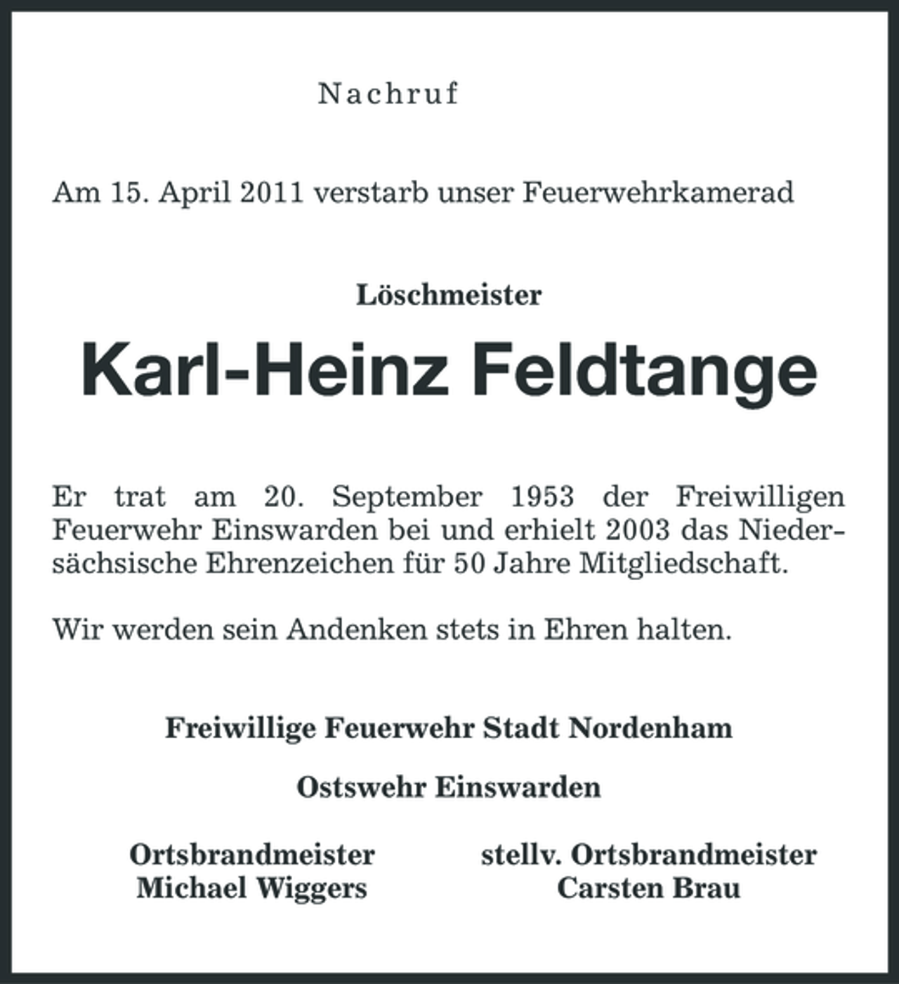 <p>Nachruf Am 15. April 2011 verstarb unser Feuerwehrkamerad</p><p>Löschmeister</p><p>Karl-Heinz Feldtange<br />Er trat am 20. September 1953 der Freiwilligen Feuerwehr Einswarden bei und erhielt 2003 das Niedersächsische Ehrenzeichen für 50 Jahre Mitgliedschaft. Wir werden sein Andenken stets in Ehren halten. Freiwillige Feuerwehr Stadt Nordenham Ostswehr Einswarden Ortsbrandmeister Michael Wiggers stellv. Ortsbrandmeister Carsten Brau</p>