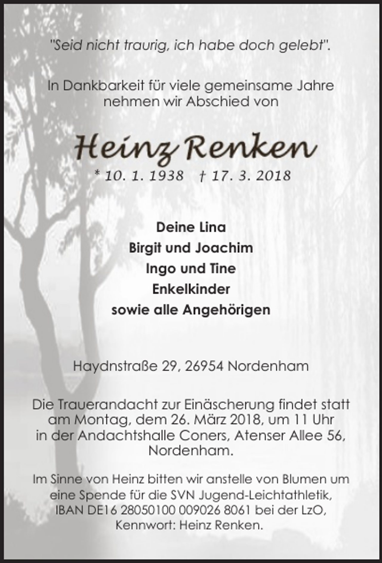 <p>"Seid nicht traurig, ich habe doch gelebt".<br />In Dankbarkeit für viele gemeinsame Jahre<br />nehmen wir Abschied von</p><p>* 10. 1. 1938</p><p>† 17. 3. 2018</p><p>Deine Lina<br />Birgit und Joachim<br />Ingo und Tine<br />Enkelkinder<br />sowie alle Angehörigen</p><p>Haydnstraße 29, 26954 Nordenham<br />Die Trauerandacht zur Einäscherung findet statt<br />am Montag, dem 26. März 2018, um 11 Uhr<br />in der Andachtshalle Coners, Atenser Allee 56,<br />Nordenham.<br />Im Sinne von Heinz bitten wir anstelle von Blumen um<br />eine Spende für die SVN Jugend-Leichtathletik,<br />IBAN DE16 2805019026 8061 bei der LzO,<br />Kennwort: Heinz Renken.</p>