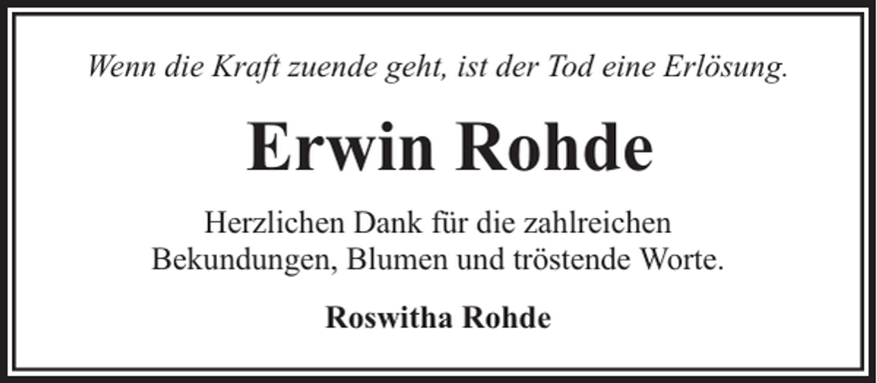 <p>Wenn die Kraft zuende geht, ist der Tod eine Erlösung.</p><p>Erwin Rohde<br />Herzlichen Dank für die zahlreichen<br />Bekundungen, Blumen und tröstende Worte.<br />Roswitha Rohde</p>