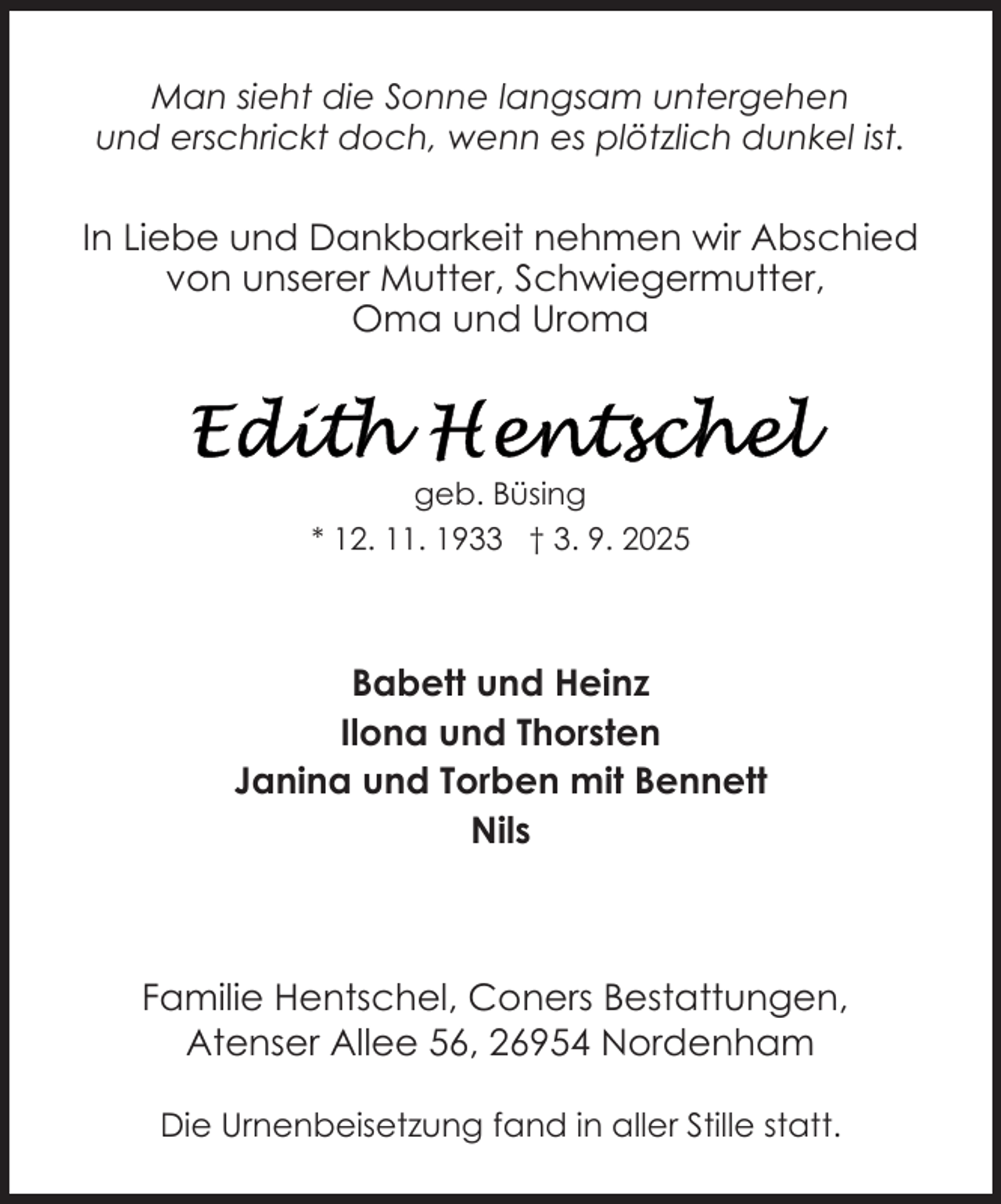 <p>Man sieht die Sonne langsam untergehen<br />und erschrickt doch, wenn es plötzlich dunkel ist.</p>
<p>In Liebe und Dankbarkeit nehmen wir Abschied<br />von unserer Mutter, Schwiegermutter,<br />Oma und Uroma</p>
<p>geb. Büsing<br />* 12. 11. 1933 † 3. 9. 2025</p>
<p>Babett und Heinz<br />Ilona und Thorsten<br />Janina und Torben mit Bennett<br />Nils</p>
<p>Familie Hentschel, Coners Bestattungen,<br />Atenser Allee 56, 26954 Nordenham<br />Die Urnenbeisetzung fand in aller Stille statt.</p>