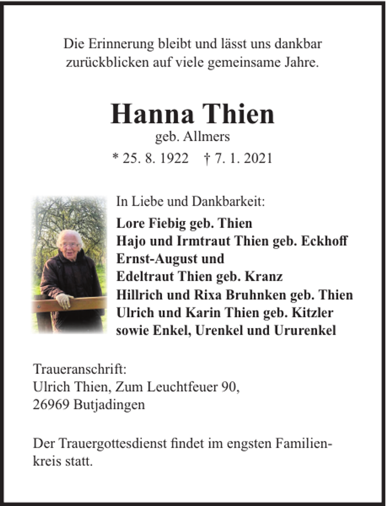 <p>Die Erinnerung bleibt und lässt uns dankbar<br />zurückblicken auf viele gemeinsame Jahre.</p><p>Hanna Thien<br />geb. Allmers<br />* 25. 8. 1922 † 7. 1. 2021</p><p>In Liebe und Dankbarkeit:<br />Lore Fiebig geb. Thien<br />Hajo und Irmtraut Thien geb. Eckhoﬀ<br />Ernst-August und<br />Edeltraut Thien geb. Kranz<br />Hillrich und Rixa Bruhnken geb. Thien<br />Ulrich und Karin Thien geb. Kitzler<br />sowie Enkel, Urenkel und Ururenkel<br />Traueranschrift:<br />Ulrich Thien, Zum Leuchtfeuer 90,<br />26969 Butjadingen<br />Der Trauergottesdienst ﬁndet im engsten Familienkreis statt.</p>