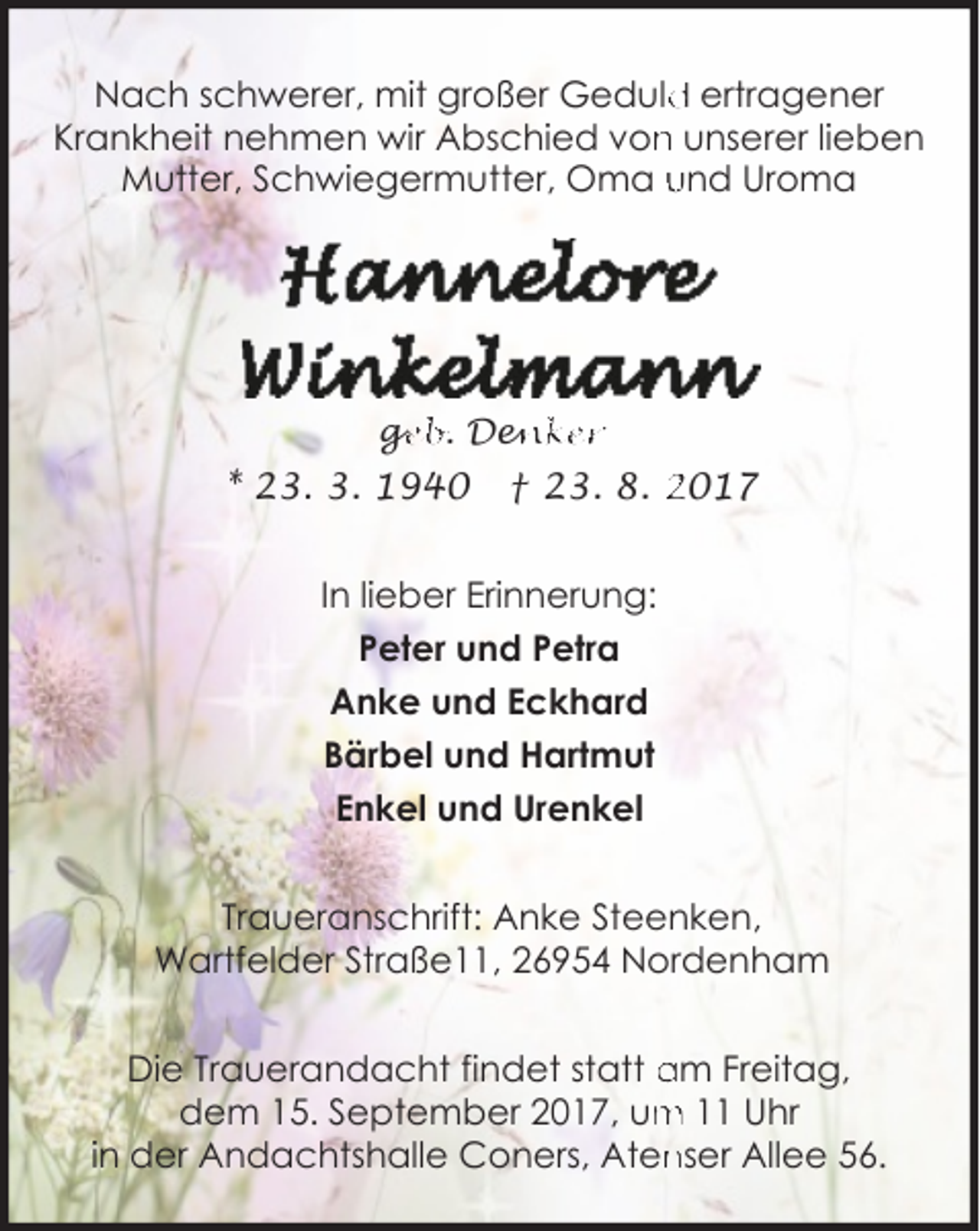 <p>Nach schwerer, mit großer Geduld<br />d ertragener<br />Krankheit nehmen wir Abschied von<br />n unserer lieben<br />Mutter, Schwiegermutter, Oma und Uroma</p><p>ge<br />g<br />eb. Den<br />enker</p><p>* 23. 3. 1940</p><p>† 23. 8. 2017</p><p>In lieber Erinnerung:<br />Peter und Petra<br />Anke und Eckhard<br />Bärbel und Hartmut<br />Enkel und Urenkel<br />Traueranschrift: Anke Steenken,<br />Wartfelder Straße11, 26954 Nordenham<br />Die Trauerandacht findet statt am Freitag,<br />m 11 Uhr<br />dem 15. September 2017, um<br />nser Allee 56.<br />in der Andachtshalle Coners, Aten</p>