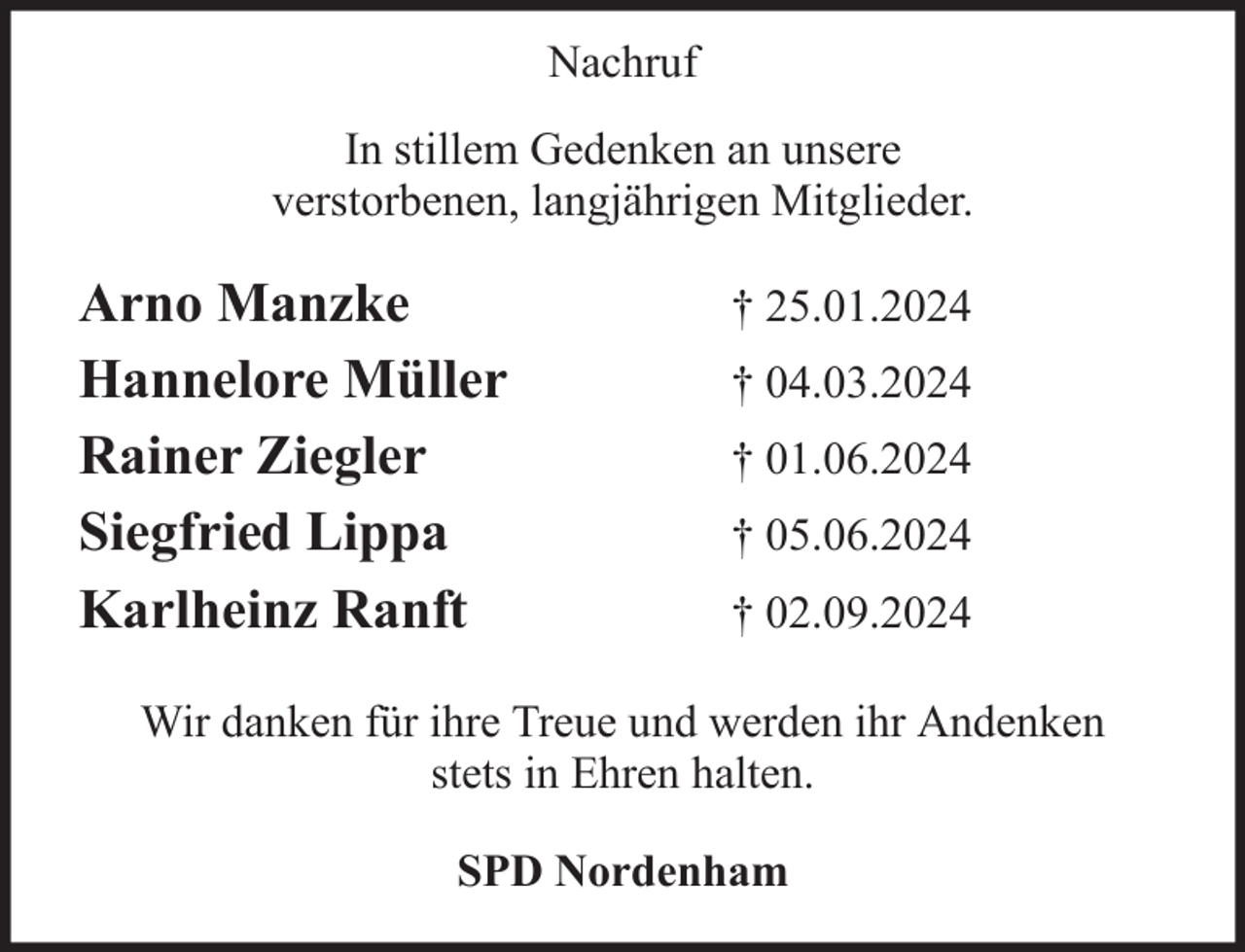 <p>Nachruf<br />In stillem Gedenken an unsere<br />verstorbenen, langjährigen Mitglieder.</p><p>Arno Manzke<br />Hannelore Müller<br />Rainer Ziegler<br />Siegfried Lippa<br />Karlheinz Ranft</p><p>† 25.01.2024<br />† 04.03.2024<br />† 01.06.2024<br />† 05.06.2024<br />† 02.09.2024</p><p>Wir danken für ihre Treue und werden ihr Andenken<br />stets in Ehren halten.<br />SPD Nordenham</p>
