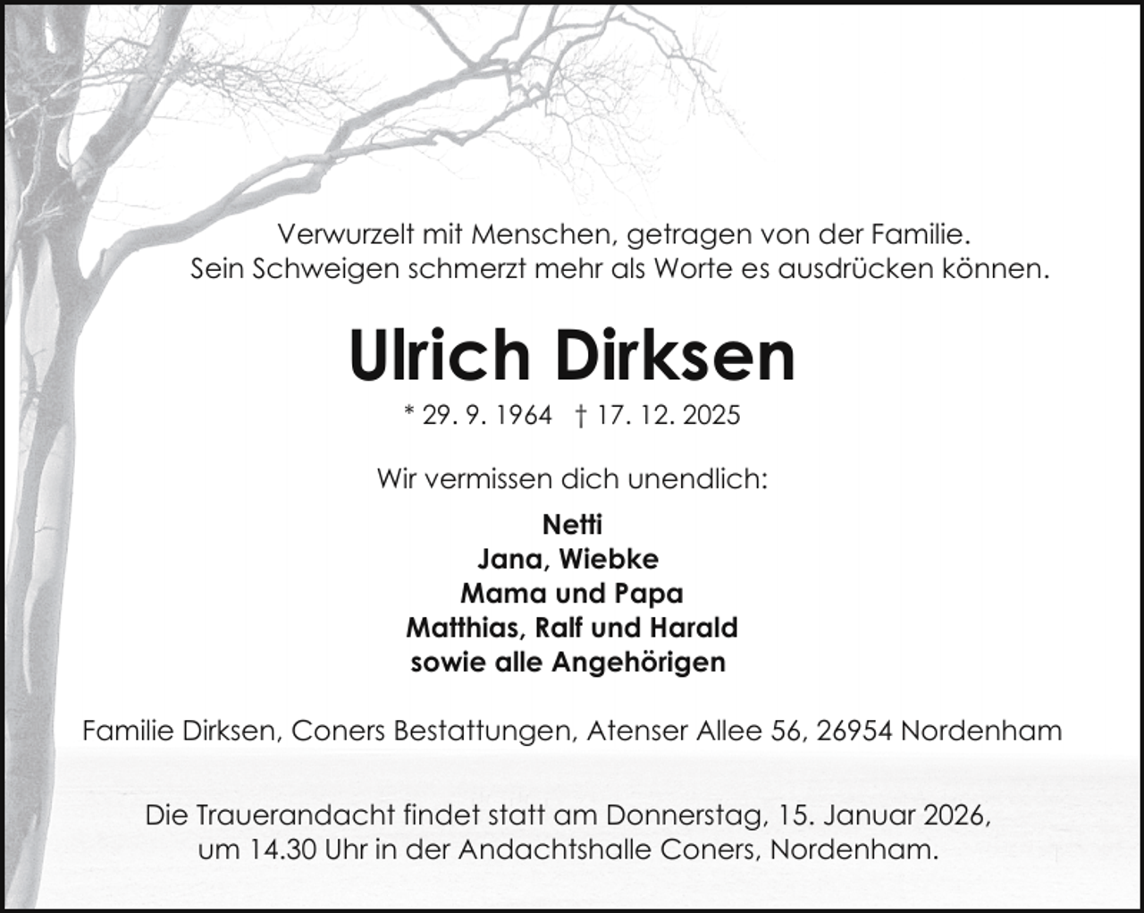 <p>Verwurzelt mit Menschen, getragen von der Familie.<br />Sein Schweigen schmerzt mehr als Worte es ausdrücken können.</p><p>Ulrich Dirksen<br />* 29. 9. 1964 † 17. 12. 2025</p><p>Wir vermissen dich unendlich:<br />Netti<br />Jana, Wiebke<br />Mama und Papa<br />Matthias, Ralf und Harald<br />sowie alle Angehörigen<br />Familie Dirksen, Coners Bestattungen, Atenser Allee 56, 26954 Nordenham<br />Die Trauerandacht findet statt am Donnerstag, 15. Januar 2026,<br />um 14.30 Uhr in der Andachtshalle Coners, Nordenham.</p>