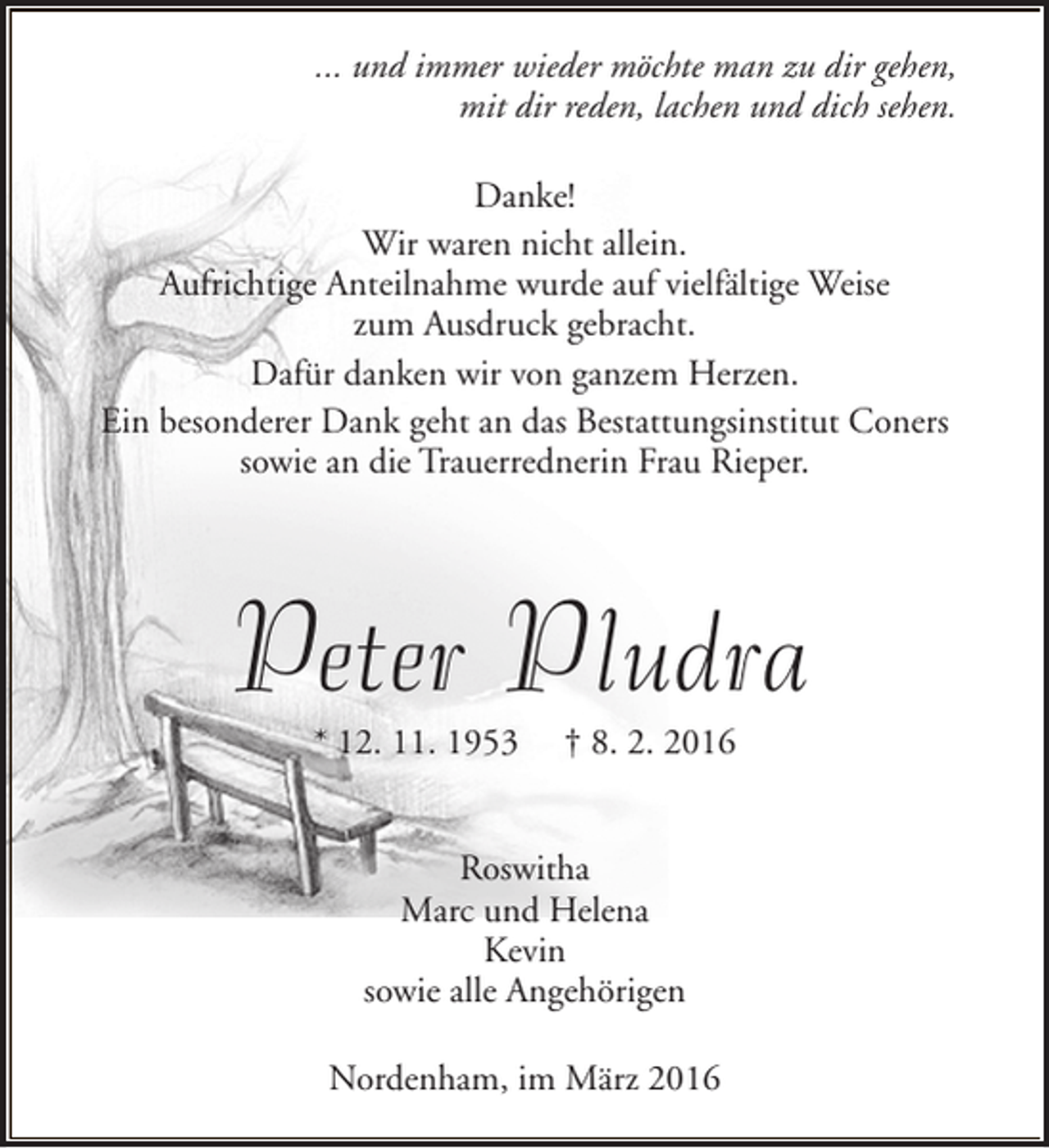 <p>... und immer wieder möchte man zu dir gehen,<br />mit dir reden, lachen und dich sehen.<br />Danke!<br />Wir waren nicht allein.<br />Aufrichtige Anteilnahme wurde auf vielfältige Weise<br />zum Ausdruck gebracht.<br />Dafür danken wir von ganzem Herzen.<br />Ein besonderer Dank geht an das Bestattungsinstitut Coners<br />sowie an die Trauerrednerin Frau Rieper.</p><p>Peter Pludra<br />* 12. 11. 1953</p><p>† 8. 2. 2016</p><p>Roswitha<br />Marc und Helena<br />Kevin<br />sowie alle Angehörigen<br />Nordenham, im März 2016</p>