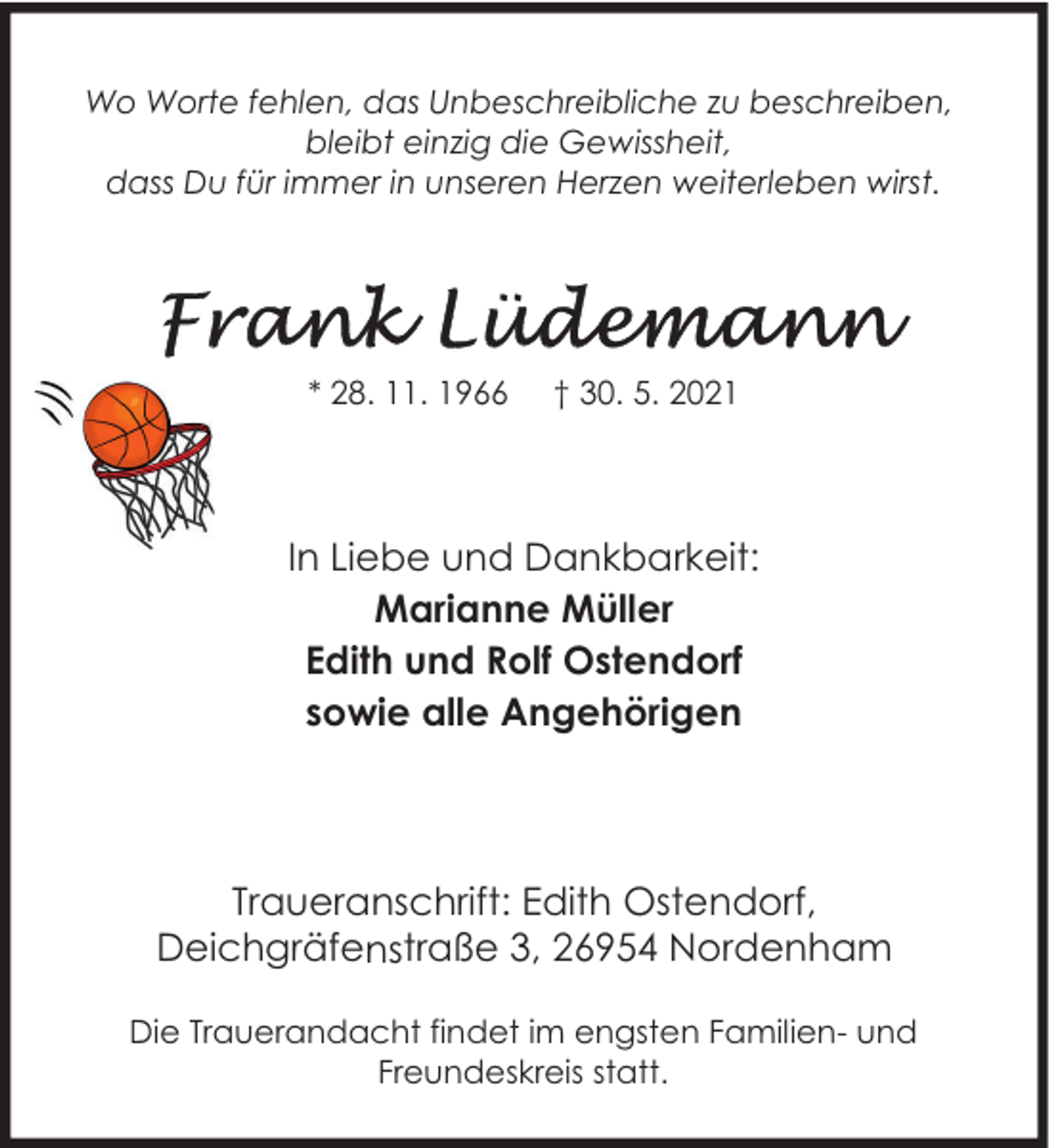 <p>Wo Worte fehlen, das Unbeschreibliche zu beschreiben,<br />bleibt einzig die Gewissheit,<br />dass Du für immer in unseren Herzen weiterleben wirst.</p><p>* 28. 11. 1966</p><p>† 30. 5. 2021</p><p>In Liebe und Dankbarkeit:<br />Marianne Müller<br />Edith und Rolf Ostendorf<br />sowie alle Angehörigen</p><p>Traueranschrift: Edith Ostendorf,<br />Deichgräfenstraße 3, 26954 Nordenham<br />Die Trauerandacht findet im engsten Familien- und<br />Freundeskreis statt.</p>