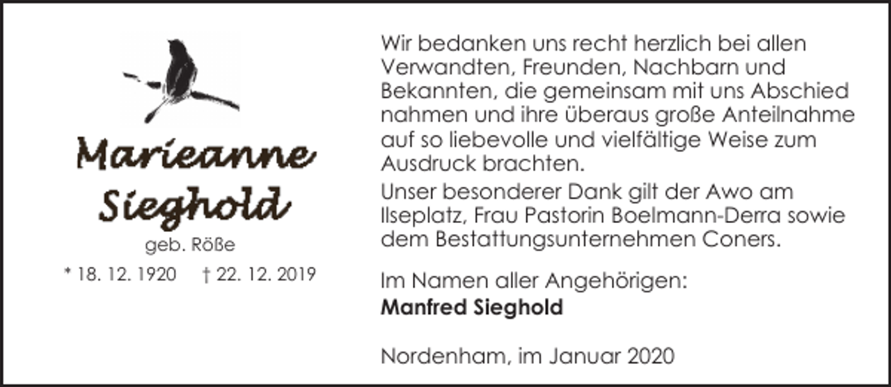 <p>geb. Röße<br />* 18. 12. 1920</p><p>† 22. 12. 2019</p><p>Wir bedanken uns recht herzlich bei allen<br />Verwandten, Freunden, Nachbarn und<br />Bekannten, die gemeinsam mit uns Abschied<br />nahmen und ihre überaus große Anteilnahme<br />auf so liebevolle und vielfältige Weise zum<br />Ausdruck brachten.<br />Unser besonderer Dank gilt der Awo am<br />Ilseplatz, Frau Pastorin Boelmann-Derra sowie<br />dem Bestattungsunternehmen Coners.<br />Im Namen aller Angehörigen:<br />Manfred Sieghold<br />Nordenham, im Januar 2020</p>