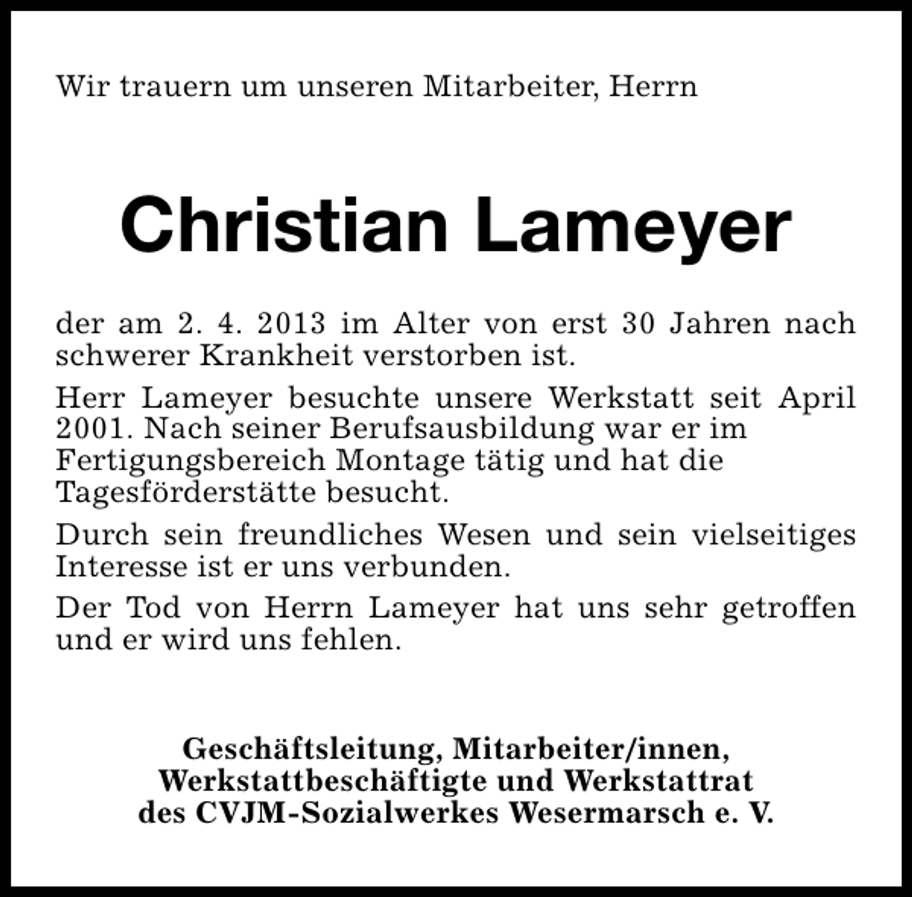 <p>Wir trauern um unseren Mitarbeiter, Herrn</p><p>Christian Lameyer<br />der am 2. 4. 2013 im Alter von erst 30 Jahren nach<br />schwerer Krankheit verstorben ist.<br />Herr Lameyer besuchte unsere Werkstatt seit April<br />2001. Nach seiner Berufsausbildung war er im<br />Fertigungsbereich Montage tätig und hat die<br />Tagesförderstätte besucht.<br />Durch sein freundliches Wesen und sein vielseitiges<br />Interesse ist er uns verbunden.<br />Der Tod von Herrn Lameyer hat uns sehr getroffen<br />und er wird uns fehlen.<br />Geschäftsleitung, Mitarbeiter/innen,<br />Werkstattbeschäftigte und Werkstattrat<br />des CVJM-Sozialwerkes Wesermarsch e. V.</p>
