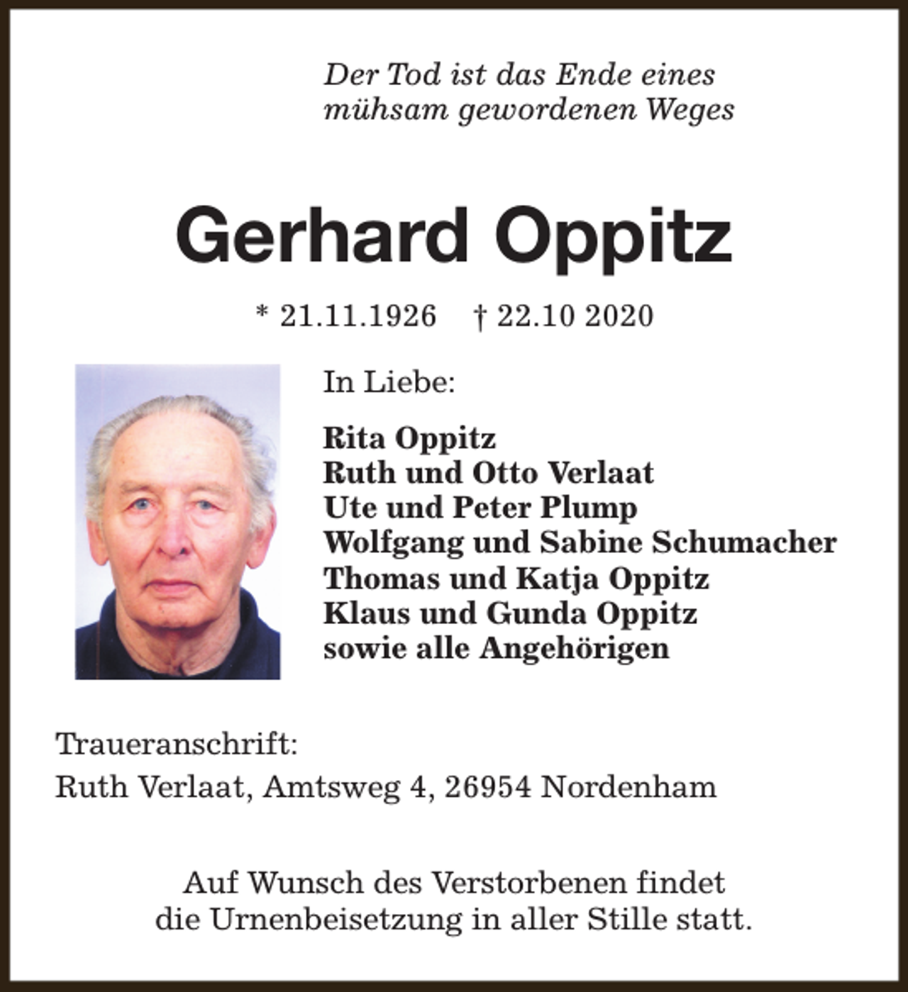 <p>Der Tod ist das Ende eines<br />mühsam gewordenen Weges</p><p>Gerhard Oppitz<br />* 21.11.1926</p><p>† 22.10 2020</p><p>In Liebe:<br />Rita Oppitz<br />Ruth und Otto Verlaat<br />Ute und Peter Plump<br />Wolfgang und Sabine Schumacher<br />Thomas und Katja Oppitz<br />Klaus und Gunda Oppitz<br />sowie alle Angehörigen<br />Traueranschrift:<br />Ruth Verlaat, Amtsweg 4, 26954 Nordenham<br />Auf Wunsch des Verstorbenen findet<br />die Urnenbeisetzung in aller Stille statt.</p>