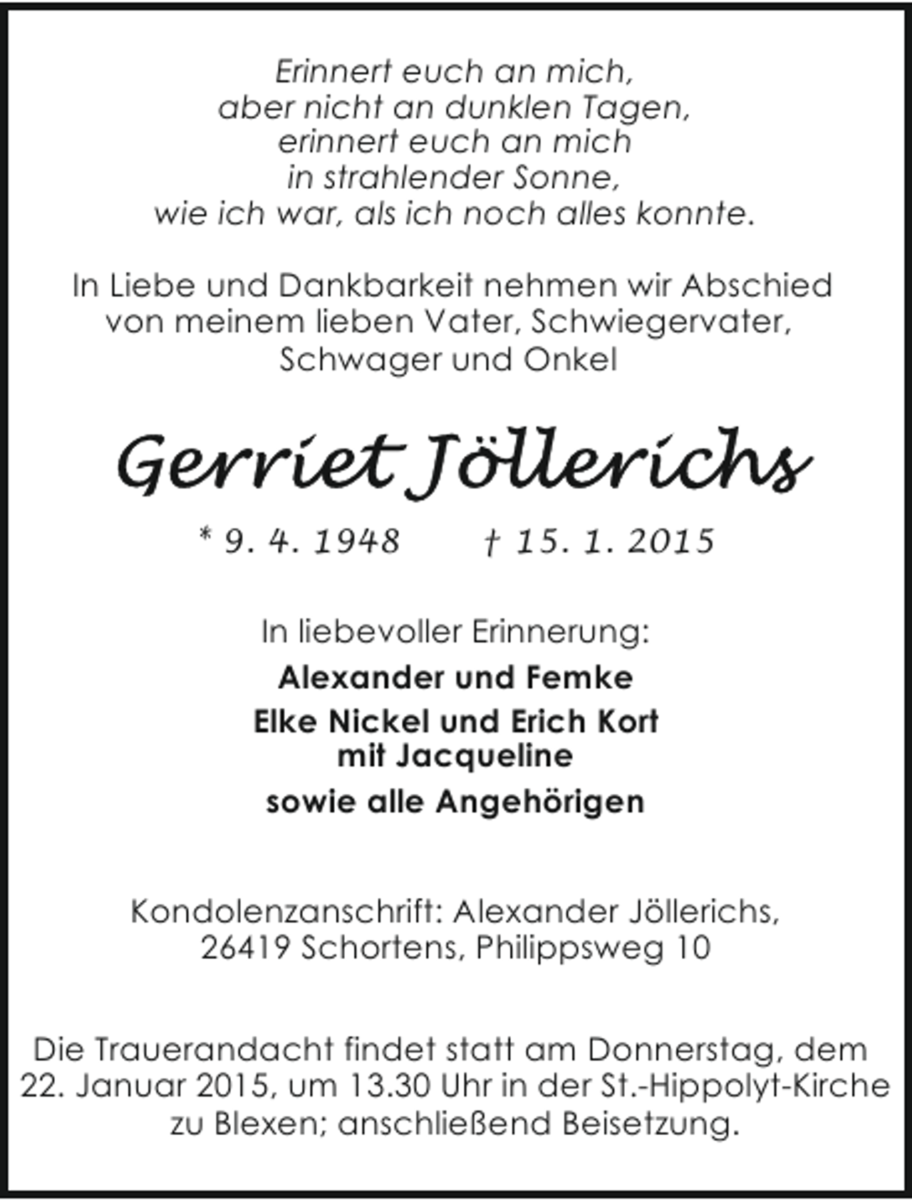 <p>Erinnert euch an mich,<br />aber nicht an dunklen Tagen,<br />erinnert euch an mich<br />in strahlender Sonne,<br />wie ich war, als ich noch alles konnte.<br />In Liebe und Dankbarkeit nehmen wir Abschied<br />von meinem lieben Vater, Schwiegervater,<br />Schwager und Onkel</p><p>* 9. 4. 1948</p><p>† 15. 1. 2015</p><p>In liebevoller Erinnerung:<br />Alexander und Femke<br />Elke Nickel und Erich Kort<br />mit Jacqueline<br />sowie alle Angehörigen<br />Kondolenzanschrift: Alexander Jöllerichs,<br />26419 Schortens, Philippsweg 10<br />Die Trauerandacht findet statt am Donnerstag, dem<br />22. Januar 2015, um 13.30 Uhr in der St.-Hippolyt-Kirche<br />zu Blexen; anschließend Beisetzung.</p>