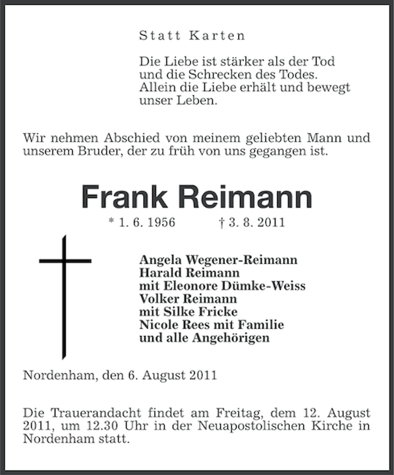 <p>Statt Karten<br />Die Liebe ist stärker als der Tod<br />und die Schrecken des Todes.<br />Allein die Liebe erhält und bewegt<br />unser Leben.<br />Wir nehmen Abschied von meinem geliebten Mann und<br />unserem Bruder, der zu früh von uns gegangen ist.</p>
<p>Frank Reimann<br />* 1. 6. 1956</p>
<p>† 3. 8. 2011</p>
<p>Angela Wegener-Reimann<br />Harald Reimann<br />mit Eleonore Dümke-Weiss<br />Volker Reimann<br />mit Silke Fricke<br />Nicole Rees mit Familie<br />und alle Angehörigen<br />Nordenham, den 6. August 2011<br />Die Trauerandacht findet am Freitag, dem 12. August<br />2011, um 12.30 Uhr in der Neuapostolischen Kirche in<br />Nordenham statt.</p>
