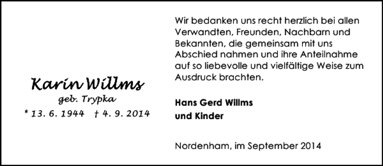 <p>Wir bedanken uns recht herzlich bei allen<br />Verwandten, Freunden, Nachbarn und<br />Bekannten, die gemeinsam mit uns<br />Abschied nahmen und ihre Anteilnahme<br />auf so liebevolle und vielfältige Weise zum<br />Ausdruck brachten.<br />geb. Trypka<br />* 13. 6. 1944</p><p>† 4. 9. 2014</p><p>Hans Gerd Willms<br />und Kinder<br />Nordenham, im September 2014</p>