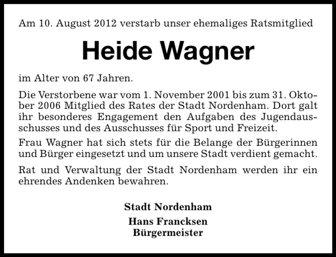 <p>Am 10. August 2012 verstarb unser ehemaliges Ratsmitglied</p><p>Heide Wagner<br />im Alter von 67 Jahren.<br />Die Verstorbene war vom 1. November 2001 bis zum 31. Oktober 2006 Mitglied des Rates der Stadt Nordenham. Dort galt<br />ihr besonderes Engagement den Aufgaben des Jugendausschusses und des Ausschusses für Sport und Freizeit.<br />Frau Wagner hat sich stets für die Belange der Bürgerinnen<br />und Bürger eingesetzt und um unsere Stadt verdient gemacht.<br />Rat und Verwaltung der Stadt Nordenham werden ihr ein<br />ehrendes Andenken bewahren.<br />Stadt Nordenham<br />Hans Francksen<br />Bürgermeister</p>