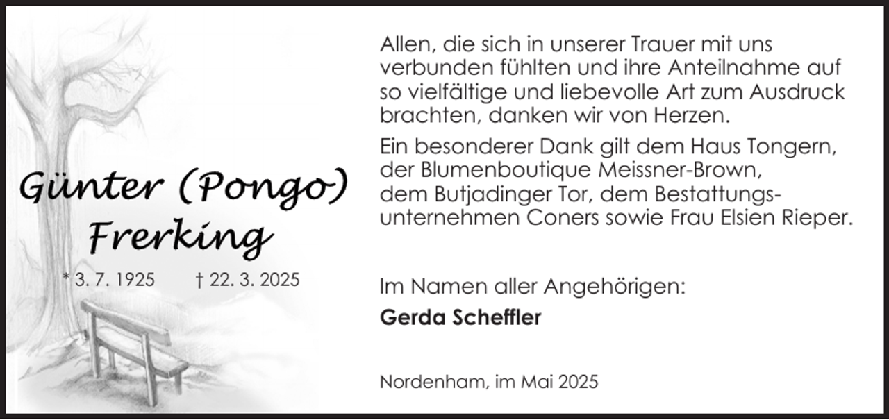 <p>Allen, die sich in unserer Trauer mit uns<br />verbunden fühlten und ihre Anteilnahme auf<br />so vielfältige und liebevolle Art zum Ausdruck<br />brachten, danken wir von Herzen.<br />Ein besonderer Dank gilt dem Haus Tongern,<br />der Blumenboutique Meissner-Brown,<br />dem Butjadinger Tor, dem Bestattungsunternehmen Coners sowie Frau Elsien Rieper.<br />* 3. 7. 1925</p><p>† 22. 3. 2025</p><p>Im Namen aller Angehörigen:<br />Gerda Scheffler<br />Nordenham, im Mai 2025</p>