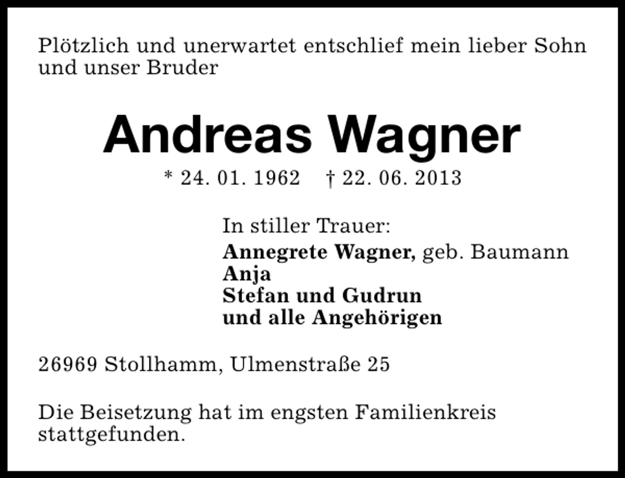 <p>Plötzlich und unerwartet entschlief mein lieber Sohn<br />und unser Bruder</p><p>Andreas Wagner<br />* 24. 01. 1962</p><p>† 22. 06. 2013</p><p>In stiller Trauer:<br />Annegrete Wagner, geb. Baumann<br />Anja<br />Stefan und Gudrun<br />und alle Angehörigen<br />26969 Stollhamm, Ulmenstraße 25<br />Die Beisetzung hat im engsten Familienkreis<br />stattgefunden.</p>