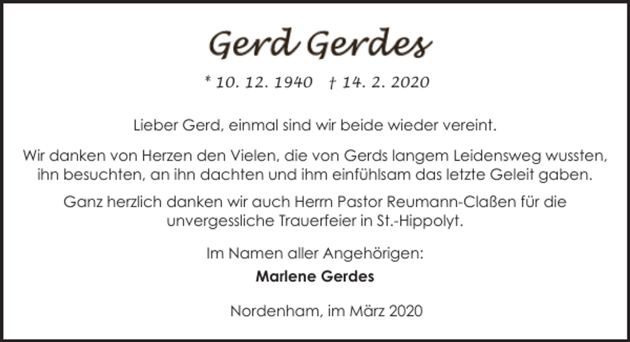 <p>* 10. 12. 1940</p><p>† 14. 2. 2020</p><p>Lieber Gerd, einmal sind wir beide wieder vereint.<br />Wir danken von Herzen den Vielen, die von Gerds langem Leidensweg wussten,<br />ihn besuchten, an ihn dachten und ihm einfühlsam das letzte Geleit gaben.<br />Ganz herzlich danken wir auch Herrn Pastor Reumann-Claßen für die<br />unvergessliche Trauerfeier in St.-Hippolyt.<br />Im Namen aller Angehörigen:<br />Marlene Gerdes<br />Nordenham, im März 2020</p>