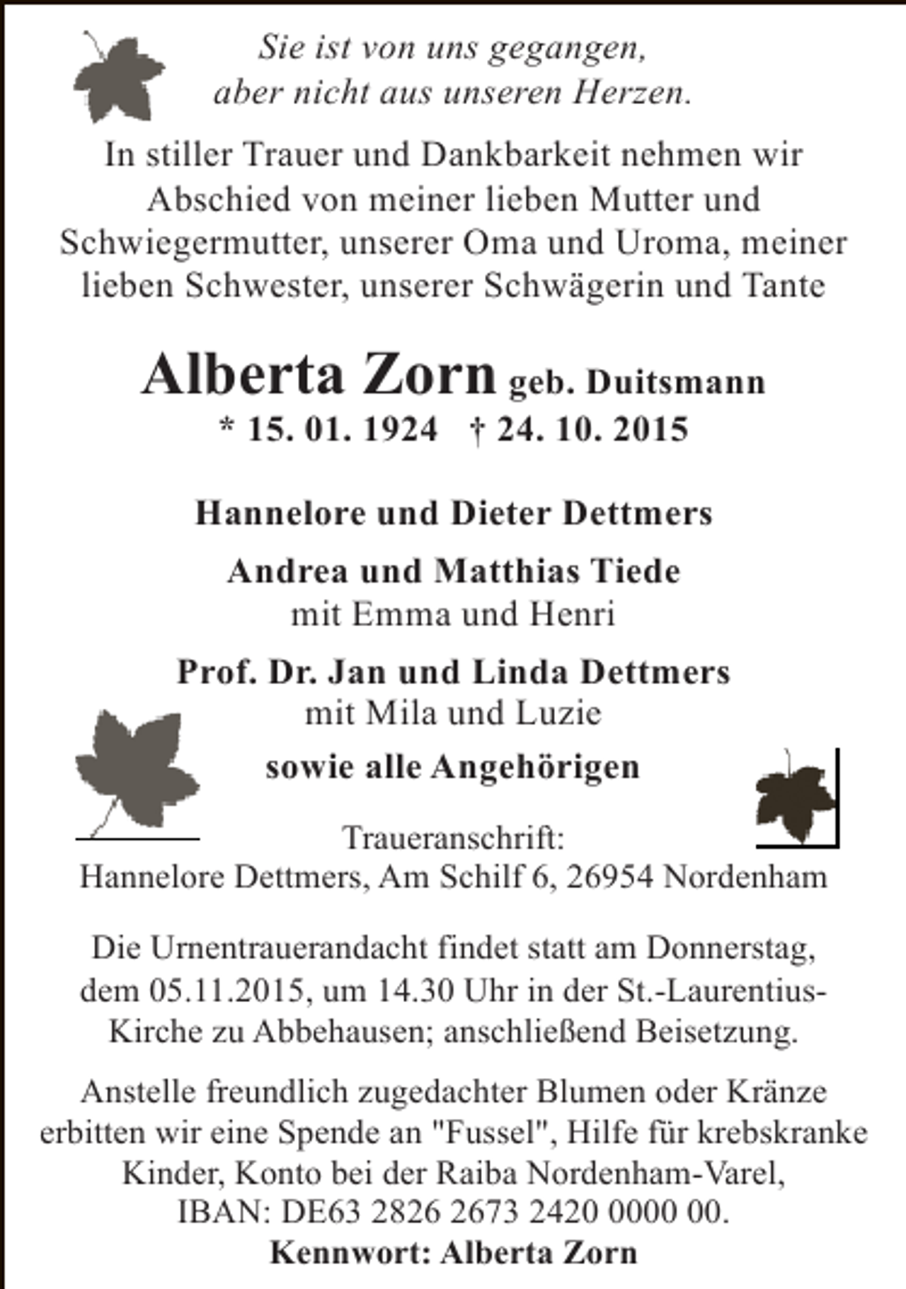 <p>Sie ist von uns gegangen,<br />aber nicht aus unseren Herzen.<br />In stiller Trauer und Dankbarkeit nehmen wir<br />Abschied von meiner lieben Mutter und<br />Schwiegermutter, unserer Oma und Uroma, meiner<br />lieben Schwester, unserer Schwägerin und Tante</p><p>Alberta Zorn geb. Duitsmann<br />* 15. 01. 1924 † 24. 10. 2015</p><p>Hannelore und Dieter Dettmers<br />Andrea und Matthias Tiede<br />mit Emma und Henri<br />Prof. Dr. Jan und Linda Dettmers<br />mit Mila und Luzie<br />sowie alle Angehörigen<br />Traueranschrift:<br />Hannelore Dettmers, Am Schilf 6, 26954 Nordenham<br />Die Urnentrauerandacht findet statt am Donnerstag,<br />dem 05.11.2015, um 14.30 Uhr in der St.-LaurentiusKirche zu Abbehausen; anschließend Beisetzung.<br />Anstelle freundlich zugedachter Blumen oder Kränze<br />erbitten wir eine Spende an "Fussel", Hilfe für krebskranke<br />Kinder, Konto bei der Raiba Nordenham-Varel,<br />IBAN: DE63 2873 2420.<br />Kennwort: Alberta Zorn</p>