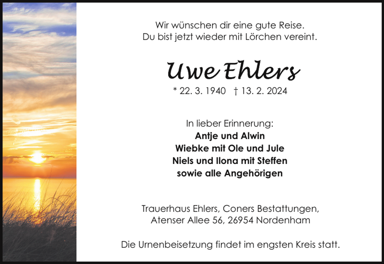 <p>Wir wünschen dir eine gute Reise.<br />Du bist jetzt wieder mit Lörchen vereint.</p><p>* 22. 3. 1940 † 13. 2. 2024<br />In lieber Erinnerung:<br />Antje und Alwin<br />Wiebke mit Ole und Jule<br />Niels und Ilona mit Steffen<br />sowie alle Angehörigen<br />Trauerhaus Ehlers, Coners Bestattungen,<br />Atenser Allee 56, 26954 Nordenham<br />Die Urnenbeisetzung findet im engsten Kreis statt.</p>